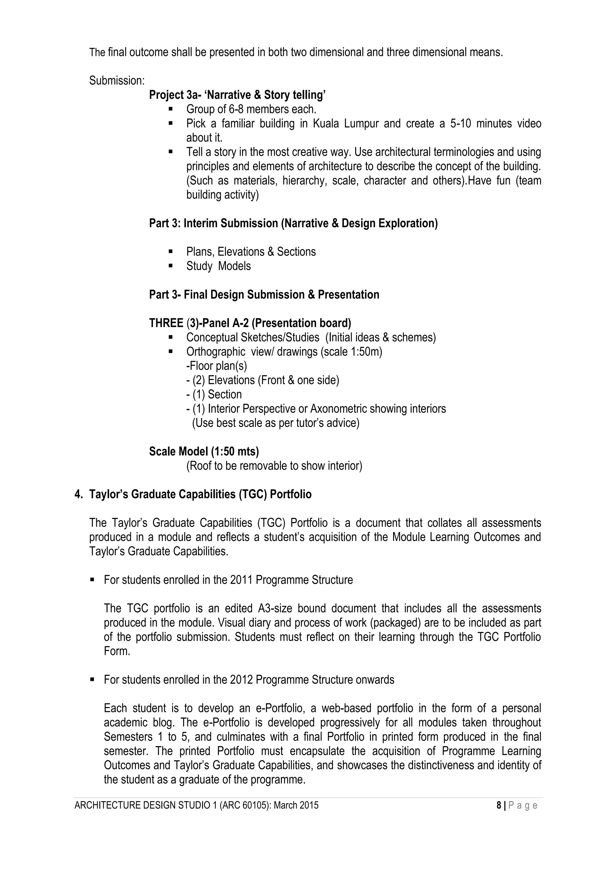 ARCHITECTURE DESIGN STUDIO 1 (ARC 60105): March 2015 8 | P a g e
The final outcome shall be presented in both two dimensional and three dimensional means.
Submission:
Project 3a- ‘Narrative & Story telling’
 Group of 6-8 members each.
 Pick a familiar building in Kuala Lumpur and create a 5-10 minutes video
about it.
 Tell a story in the most creative way. Use architectural terminologies and using
principles and elements of architecture to describe the concept of the building.
(Such as materials, hierarchy, scale, character and others).Have fun (team
building activity)
Part 3: Interim Submission (Narrative & Design Exploration)
 Plans, Elevations & Sections
 Study Models
Part 3- Final Design Submission & Presentation
THREE (3)-Panel A-2 (Presentation board)
 Conceptual Sketches/Studies (Initial ideas & schemes)
 Orthographic view/ drawings (scale 1:50m)
-Floor plan(s)
- (2) Elevations (Front & one side)
- (1) Section
- (1) Interior Perspective or Axonometric showing interiors
(Use best scale as per tutor’s advice)
Scale Model (1:50 mts)
(Roof to be removable to show interior)
4. Taylor’s Graduate Capabilities (TGC) Portfolio
The Taylor’s Graduate Capabilities (TGC) Portfolio is a document that collates all assessments
produced in a module and reflects a student’s acquisition of the Module Learning Outcomes and
Taylor’s Graduate Capabilities.
 For students enrolled in the 2011 Programme Structure
The TGC portfolio is an edited A3-size bound document that includes all the assessments
produced in the module. Visual diary and process of work (packaged) are to be included as part
of the portfolio submission. Students must reflect on their learning through the TGC Portfolio
Form.
 For students enrolled in the 2012 Programme Structure onwards
Each student is to develop an e-Portfolio, a web-based portfolio in the form of a personal
academic blog. The e-Portfolio is developed progressively for all modules taken throughout
Semesters 1 to 5, and culminates with a final Portfolio in printed form produced in the final
semester. The printed Portfolio must encapsulate the acquisition of Programme Learning
Outcomes and Taylor’s Graduate Capabilities, and showcases the distinctiveness and identity of
the student as a graduate of the programme.
 