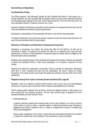 ARCHITECTURE DESIGN STUDIO 1 (ARC 60105): March 2015 4 | P a g e
General Rules and Regulations
Late Submission Penalty
The School imposes a late submission penalty for work submitted late without a valid reason e.g. a
medical certificate. Any work submitted after the deadline (which may have been extended) shall have
the percentage grade assigned to the work on face value reduced by 10% for the first day and 5% for
each subsequent day late. A weekend counts as one (1) day.
Individual members of staff shall be permitted to grant extensions for assessed work that they have set
if they are satisfied that a student has given good reasons.
Absenteeism at intermediate or final presentation will result in zero mark for that presentation.
The Board of Examiners may overrule any penalty imposed and allow the actual mark achieved to be
used if the late submission was for a good reason.
Attendance, Participation and Submission of Assessment Components
Attendance is compulsory. Any student who arrives late after the first half-hour of class will be
considered as absent. The lectures and tutorials will assist you in expanding your ideas and your
assessments. A minimum of 80% attendance is required to pass the module and/or be eligible for the
final examination and/or presentation.
Students will be assessed based on their performance throughout the semester. Students are expected
to attend and participate actively in class. Class participation is an important component of every
module.
Students must attempt all assessment components. Failure to attempt all assessment components
worth 20% or more, including final exam and final presentation, will result in failing the module
irrespective of the marks earned, even though the student has achieved more than 50% in the overall
assessment.
Plagiarism (Excerpt from Taylor’s University Student Handbook 2013, page 59)
Plagiarism, which is an attempt to present another person’s work as your own by not acknowledging
the source, is a serious case of misconduct which is deemed unacceptable by the University.
"Work" includes written materials such as books, journals and magazine articles or other papers and
also includes films and computer programs. The two most common types of plagiarism are from
published materials and other students’ works.
1. Published Materials
In general, whenever anything from someone else’s work is used, whether it is an idea, an opinion
or the results of a study or review, a standard system of referencing should be used. Examples of
plagiarism may include a sentence or two, or a table or a diagram from a book or an article used
without acknowledgement.
Serious cases of plagiarism can be seen in cases where the entire paper presented by the student
is copied from another book, with an addition of only a sentence or two by the student.
 