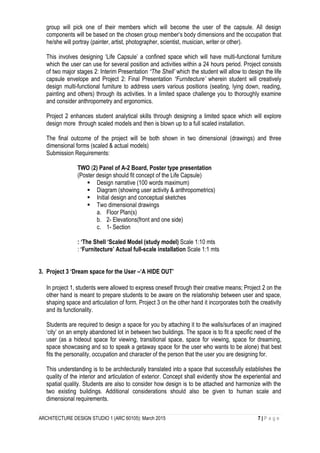 ARCHITECTURE DESIGN STUDIO 1 (ARC 60105): March 2015 7 | P a g e
group will pick one of their members which will become the user of the capsule. All design
components will be based on the chosen group member’s body dimensions and the occupation that
he/she will portray (painter, artist, photographer, scientist, musician, writer or other).
This involves designing ‘Life Capsule’ a confined space which will have multi-functional furniture
which the user can use for several position and activities within a 24 hours period. Project consists
of two major stages 2: Interim Presentation “The Shell’ which the student will allow to design the life
capsule envelope and Project 2: Final Presentation “Furnitecture’ wherein student will creatively
design multi-functional furniture to address users various positions (seating, lying down, reading,
painting and others) through its activities. In a limited space challenge you to thoroughly examine
and consider anthropometry and ergonomics.
Project 2 enhances student analytical skills through designing a limited space which will explore
design more through scaled models and then is blown up to a full scaled installation.
The final outcome of the project will be both shown in two dimensional (drawings) and three
dimensional forms (scaled & actual models)
Submission Requirements:
TWO (2) Panel of A-2 Board, Poster type presentation
(Poster design should fit concept of the Life Capsule)
 Design narrative (100 words maximum)
 Diagram (showing user activity & anthropometrics)
 Initial design and conceptual sketches
 Two dimensional drawings
a. Floor Plan(s)
b. 2- Elevations(front and one side)
c. 1- Section
: ‘The Shell ‘Scaled Model (study model) Scale 1:10 mts
: ‘Furnitecture’ Actual full-scale installation Scale 1:1 mts
3. Project 3 ‘Dream space for the User –‘A HIDE OUT’
In project 1, students were allowed to express oneself through their creative means; Project 2 on the
other hand is meant to prepare students to be aware on the relationship between user and space,
shaping space and articulation of form. Project 3 on the other hand it incorporates both the creativity
and its functionality.
Students are required to design a space for you by attaching it to the walls/surfaces of an imagined
‘city’ on an empty abandoned lot in between two buildings. The space is to fit a specific need of the
user (as a hideout space for viewing, transitional space, space for viewing, space for dreaming,
space showcasing and so to speak a getaway space for the user who wants to be alone) that best
fits the personality, occupation and character of the person that the user you are designing for.
This understanding is to be architecturally translated into a space that successfully establishes the
quality of the interior and articulation of exterior. Concept shall evidently show the experiential and
spatial quality. Students are also to consider how design is to be attached and harmonize with the
two existing buildings. Additional considerations should also be given to human scale and
dimensional requirements.
 