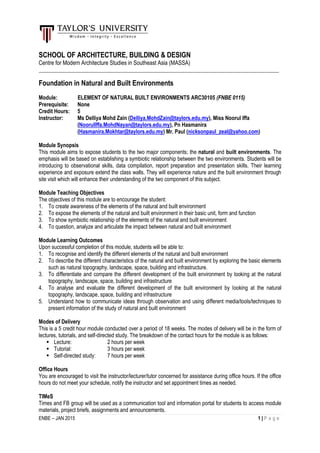 ENBE – JAN 2015 1 | P a g e
SCHOOL OF ARCHITECTURE, BUILDING & DESIGN
Centre for Modern Architecture Studies in Southeast Asia (MASSA)
_________________________________________________________________________________________
Foundation in Natural and Built Environments
Module: ELEMENT OF NATURAL BUILT ENVIRONMENTS ARC30105 (FNBE 0115)
Prerequisite: None
Credit Hours: 5
Instructor: Ms Delliya Mohd Zain (Delliya.MohdZain@taylors.edu.my), Miss Noorul Iffa
(NoorulIffa.MohdNayan@taylors.edu.my), Pn Hasmanira
(Hasmanira.Mokhtar@taylors.edu.my) Mr. Paul (nicksonpaul_zeal@yahoo.com)
Module Synopsis
This module aims to expose students to the two major components; the natural and built environments. The
emphasis will be based on establishing a symbiotic relationship between the two environments. Students will be
introducing to observational skills, data compilation, report preparation and presentation skills. Their learning
experience and exposure extend the class walls. They will experience nature and the built environment through
site visit which will enhance their understanding of the two component of this subject.
Module Teaching Objectives
The objectives of this module are to encourage the student:
1. To create awareness of the elements of the natural and built environment
2. To expose the elements of the natural and built environment in their basic unit, form and function
3. To show symbiotic relationship of the elements of the natural and built environment
4. To question, analyze and articulate the impact between natural and built environment
Module Learning Outcomes
Upon successful completion of this module, students will be able to:
1. To recognise and identify the different elements of the natural and built environment
2. To describe the different characteristics of the natural and built environment by exploring the basic elements
such as natural topography, landscape, space, building and infrastructure.
3. To differentiate and compare the different development of the built environment by looking at the natural
topography, landscape, space, building and infrastructure
4. To analyse and evaluate the different development of the built environment by looking at the natural
topography, landscape, space, building and infrastructure
5. Understand how to communicate ideas through observation and using different media/tools/techniques to
present information of the study of natural and built environment
Modes of Delivery
This is a 5 credit hour module conducted over a period of 18 weeks. The modes of delivery will be in the form of
lectures, tutorials, and self-directed study. The breakdown of the contact hours for the module is as follows:
 Lecture: 2 hours per week
 Tutorial: 3 hours per week
 Self-directed study: 7 hours per week
Office Hours
You are encouraged to visit the instructor/lecturer/tutor concerned for assistance during office hours. If the office
hours do not meet your schedule, notify the instructor and set appointment times as needed.
TIMeS
Times and FB group will be used as a communication tool and information portal for students to access module
materials, project briefs, assignments and announcements.
 