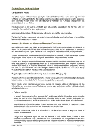 ENBE – JAN 2015 3 | P a g e
General Rules and Regulations
Late Submission Penalty
The School imposes a late submission penalty for work submitted late without a valid reason e.g. a medical
certificate. Any work submitted after the deadline (which may have been extended) shall have the percentage
grade assigned to the work on face value reduced by 10% for the first day and 5% for each subsequent day late.
A weekend counts as one (1) day.
Individual members of staff shall be permitted to grant extensions for assessed work that they have set if they
are satisfied that a student has given good reasons.
Absenteeism at intermediate or final presentation will result in zero mark for that presentation.
The Board of Examiners may overrule any penalty imposed and allow the actual mark achieved to be used if the
late submission was for a good reason.
Attendance, Participation and Submission of Assessment Components
Attendance is compulsory. Any student who arrives late after the first half-hour of class will be considered as
absent. The lectures and tutorials will assist you in expanding your ideas and your assessments. A minimum of
80% attendance is required to pass the module and/or be eligible for the final examination and/or presentation.
Students will be assessed based on their performance throughout the semester. Students are expected to attend
and participate actively in class. Class participation is an important component of every module.
Students must attempt all assessment components. Failure to attempt assessment components worth 20% or
more, the student would be required to resubmit or resit an assessment component, even though the student has
achieved more than 50% in the overall assessment. Failure to attempt all assessment components, including
final exam and final presentation, will result in failing the module irrespective of the marks earned, even though
the student has achieved more than 50% in the overall assessment.
Plagiarism (Excerpt from Taylor’s University Student Handbook 2013, page 59)
Plagiarism, which is an attempt to present another person’s work as your own by not acknowledging the source,
is a serious case of misconduct which is deemed unacceptable by the University.
"Work" includes written materials such as books, journals and magazine articles or other papers and also
includes films and computer programs. The two most common types of plagiarism are from published materials
and other students’ works.
1. Published Materials
In general, whenever anything from someone else’s work is used, whether it is an idea, an opinion or the
results of a study or review, a standard system of referencing should be used. Examples of plagiarism may
include a sentence or two, or a table or a diagram from a book or an article used without acknowledgement.
Serious cases of plagiarism can be seen in cases where the entire paper presented by the student is copied
from another book, with an addition of only a sentence or two by the student.
While the former can be treated as a simple failure to cite references, the latter is likely to be viewed as
cheating in an examination.
Though most assignments require the need for reference to other peoples’ works, in order to avoid
plagiarism, students should keep a detailed record of the sources of ideas and findings and ensure that these
sources are clearly quoted in their assignment. Note that plagiarism also refers to materials obtained from the
Internet too.
 