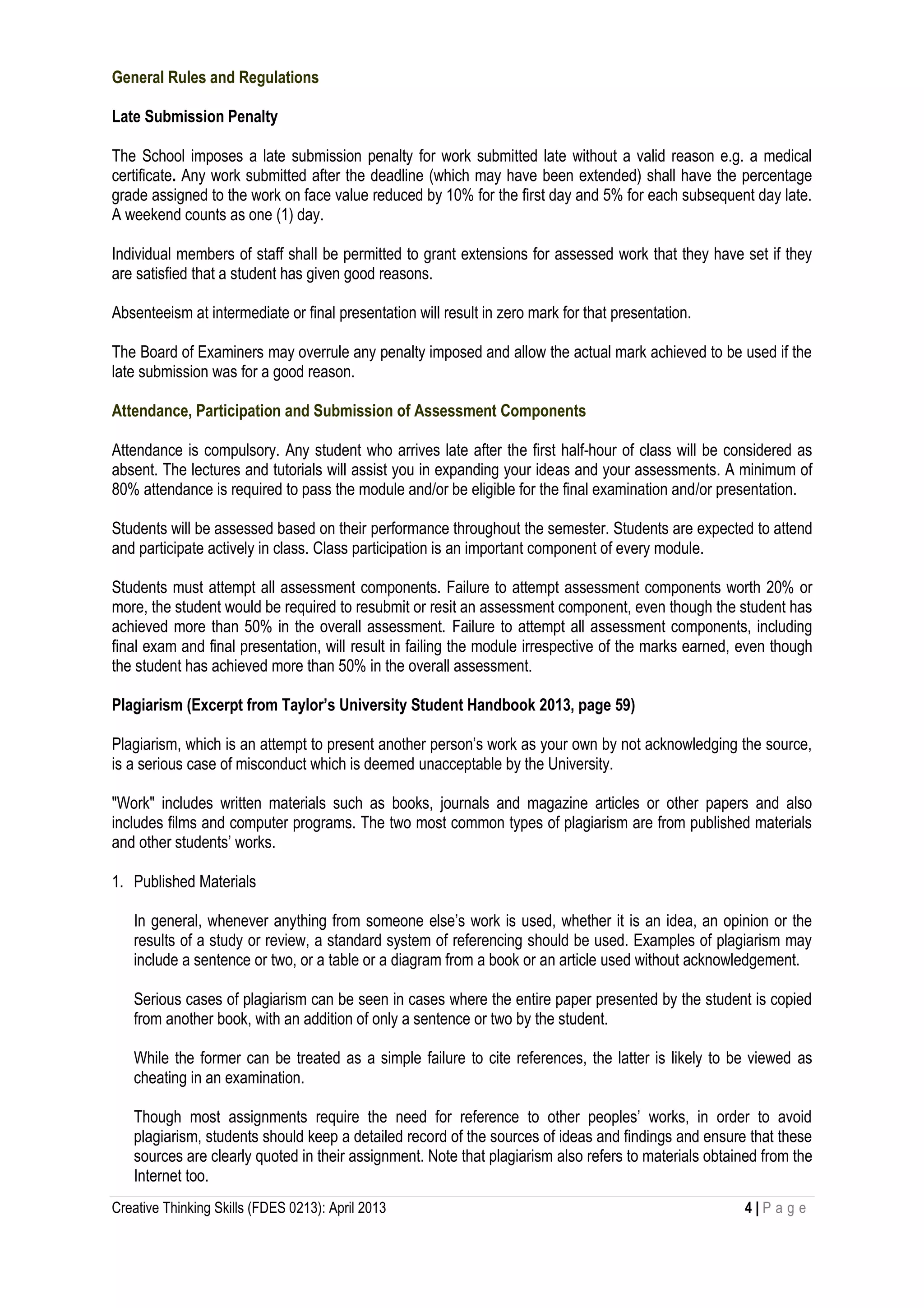 Creative Thinking Skills (FDES 0213): April 2013 4 | P a g e
General Rules and Regulations
Late Submission Penalty
The School imposes a late submission penalty for work submitted late without a valid reason e.g. a medical
certificate. Any work submitted after the deadline (which may have been extended) shall have the percentage
grade assigned to the work on face value reduced by 10% for the first day and 5% for each subsequent day late.
A weekend counts as one (1) day.
Individual members of staff shall be permitted to grant extensions for assessed work that they have set if they
are satisfied that a student has given good reasons.
Absenteeism at intermediate or final presentation will result in zero mark for that presentation.
The Board of Examiners may overrule any penalty imposed and allow the actual mark achieved to be used if the
late submission was for a good reason.
Attendance, Participation and Submission of Assessment Components
Attendance is compulsory. Any student who arrives late after the first half-hour of class will be considered as
absent. The lectures and tutorials will assist you in expanding your ideas and your assessments. A minimum of
80% attendance is required to pass the module and/or be eligible for the final examination and/or presentation.
Students will be assessed based on their performance throughout the semester. Students are expected to attend
and participate actively in class. Class participation is an important component of every module.
Students must attempt all assessment components. Failure to attempt assessment components worth 20% or
more, the student would be required to resubmit or resit an assessment component, even though the student has
achieved more than 50% in the overall assessment. Failure to attempt all assessment components, including
final exam and final presentation, will result in failing the module irrespective of the marks earned, even though
the student has achieved more than 50% in the overall assessment.
Plagiarism (Excerpt from Taylor’s University Student Handbook 2013, page 59)
Plagiarism, which is an attempt to present another person’s work as your own by not acknowledging the source,
is a serious case of misconduct which is deemed unacceptable by the University.
"Work" includes written materials such as books, journals and magazine articles or other papers and also
includes films and computer programs. The two most common types of plagiarism are from published materials
and other students’ works.
1. Published Materials
In general, whenever anything from someone else’s work is used, whether it is an idea, an opinion or the
results of a study or review, a standard system of referencing should be used. Examples of plagiarism may
include a sentence or two, or a table or a diagram from a book or an article used without acknowledgement.
Serious cases of plagiarism can be seen in cases where the entire paper presented by the student is copied
from another book, with an addition of only a sentence or two by the student.
While the former can be treated as a simple failure to cite references, the latter is likely to be viewed as
cheating in an examination.
Though most assignments require the need for reference to other peoples’ works, in order to avoid
plagiarism, students should keep a detailed record of the sources of ideas and findings and ensure that these
sources are clearly quoted in their assignment. Note that plagiarism also refers to materials obtained from the
Internet too.
 