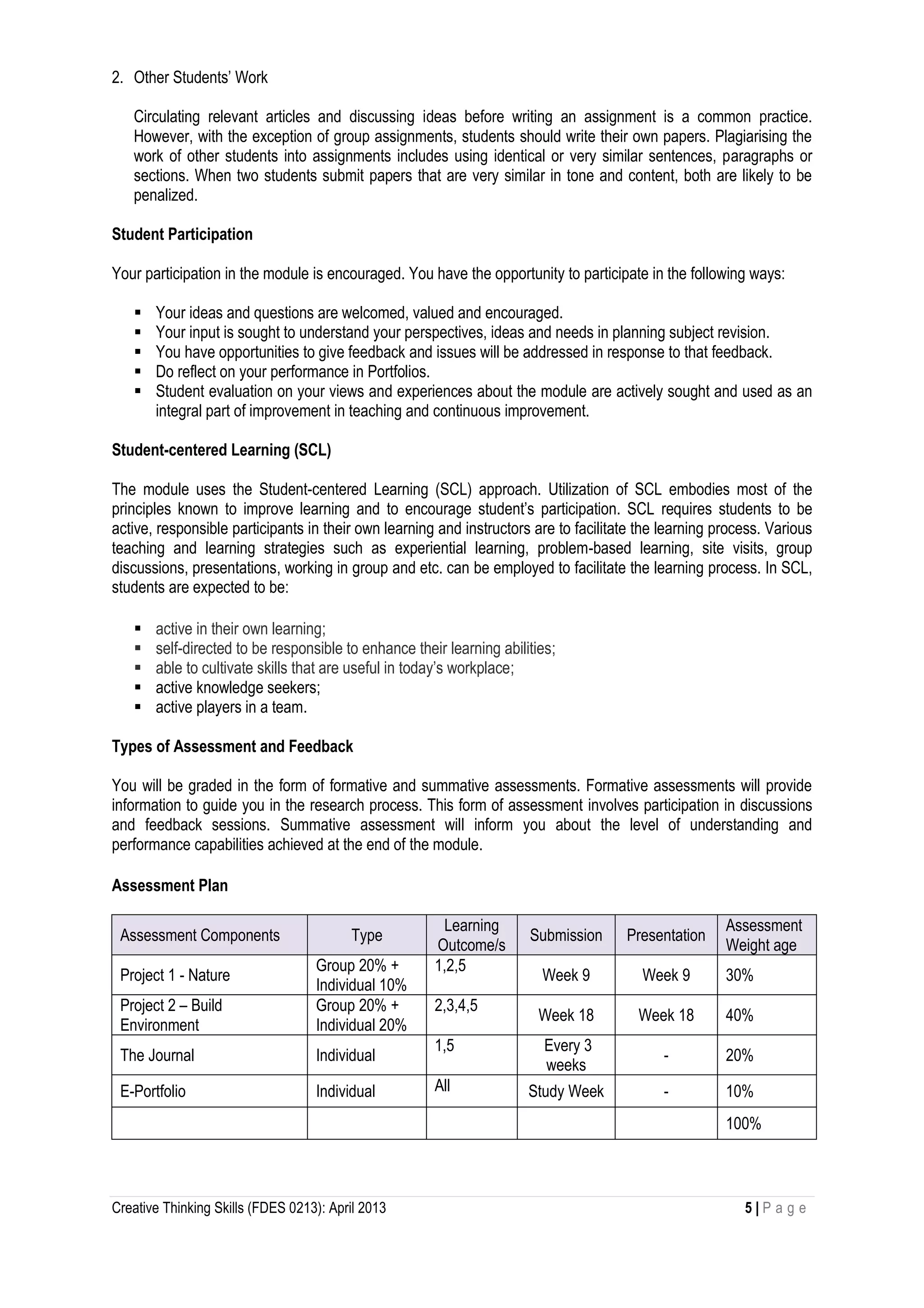 Creative Thinking Skills (FDES 0213): April 2013 5 | P a g e
2. Other Students’ Work
Circulating relevant articles and discussing ideas before writing an assignment is a common practice.
However, with the exception of group assignments, students should write their own papers. Plagiarising the
work of other students into assignments includes using identical or very similar sentences, paragraphs or
sections. When two students submit papers that are very similar in tone and content, both are likely to be
penalized.
Student Participation
Your participation in the module is encouraged. You have the opportunity to participate in the following ways:
 Your ideas and questions are welcomed, valued and encouraged.
 Your input is sought to understand your perspectives, ideas and needs in planning subject revision.
 You have opportunities to give feedback and issues will be addressed in response to that feedback.
 Do reflect on your performance in Portfolios.
 Student evaluation on your views and experiences about the module are actively sought and used as an
integral part of improvement in teaching and continuous improvement.
Student-centered Learning (SCL)
The module uses the Student-centered Learning (SCL) approach. Utilization of SCL embodies most of the
principles known to improve learning and to encourage student’s participation. SCL requires students to be
active, responsible participants in their own learning and instructors are to facilitate the learning process. Various
teaching and learning strategies such as experiential learning, problem-based learning, site visits, group
discussions, presentations, working in group and etc. can be employed to facilitate the learning process. In SCL,
students are expected to be:
 active in their own learning;
 self-directed to be responsible to enhance their learning abilities;
 able to cultivate skills that are useful in today’s workplace;
 active knowledge seekers;
 active players in a team.
Types of Assessment and Feedback
You will be graded in the form of formative and summative assessments. Formative assessments will provide
information to guide you in the research process. This form of assessment involves participation in discussions
and feedback sessions. Summative assessment will inform you about the level of understanding and
performance capabilities achieved at the end of the module.
Assessment Plan
Assessment Components Type
Learning
Outcome/s
Submission Presentation
Assessment
Weight age
Project 1 - Nature
Group 20% +
Individual 10%
1,2,5
Week 9 Week 9 30%
Project 2 – Build
Environment
Group 20% +
Individual 20%
2,3,4,5
Week 18 Week 18 40%
The Journal Individual
1,5 Every 3
weeks
- 20%
E-Portfolio Individual All Study Week - 10%
100%
 