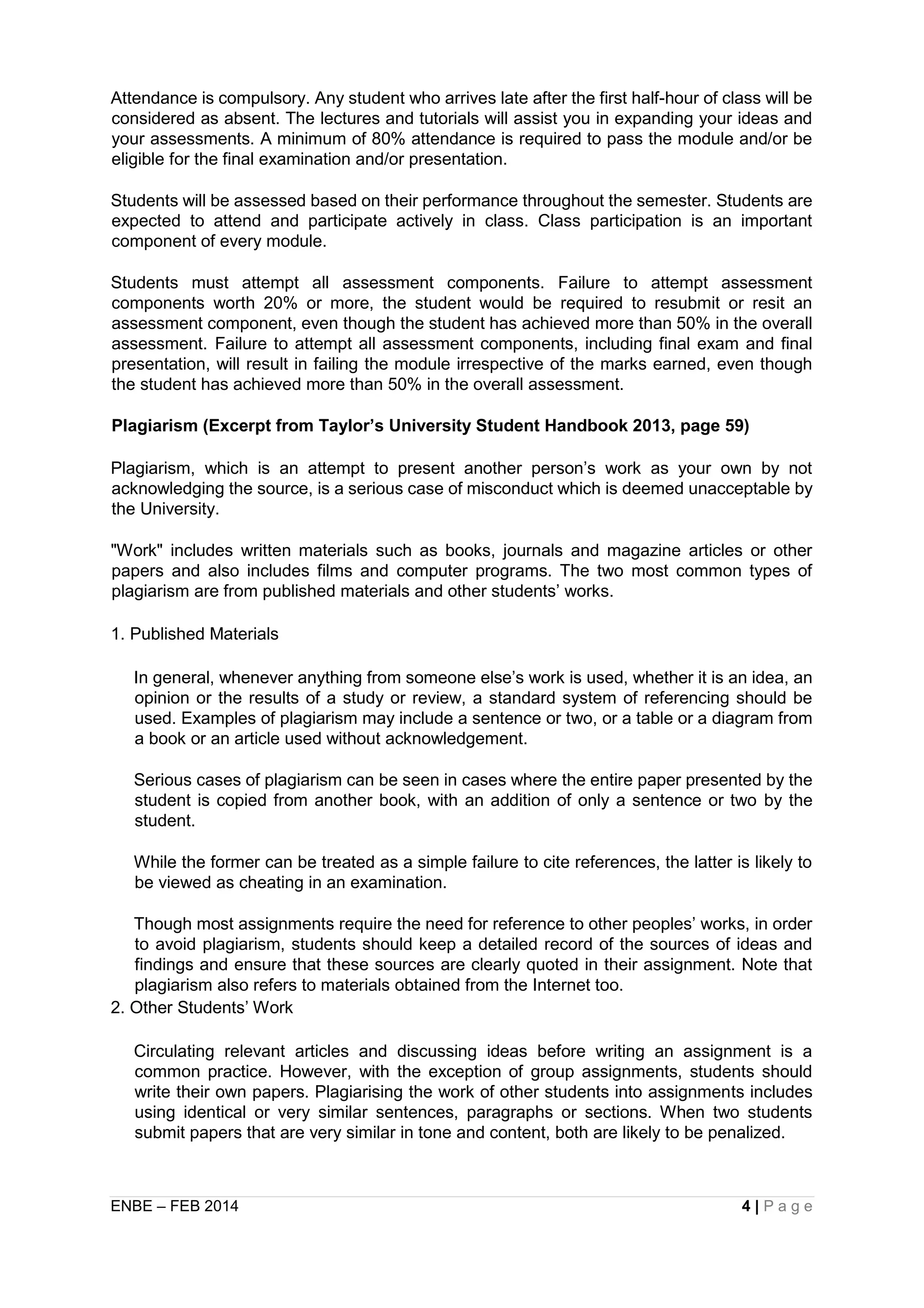ENBE – FEB 2014 4 | P a g e
Attendance is compulsory. Any student who arrives late after the first half-hour of class will be
considered as absent. The lectures and tutorials will assist you in expanding your ideas and
your assessments. A minimum of 80% attendance is required to pass the module and/or be
eligible for the final examination and/or presentation.
Students will be assessed based on their performance throughout the semester. Students are
expected to attend and participate actively in class. Class participation is an important
component of every module.
Students must attempt all assessment components. Failure to attempt assessment
components worth 20% or more, the student would be required to resubmit or resit an
assessment component, even though the student has achieved more than 50% in the overall
assessment. Failure to attempt all assessment components, including final exam and final
presentation, will result in failing the module irrespective of the marks earned, even though
the student has achieved more than 50% in the overall assessment.
Plagiarism (Excerpt from Taylor’s University Student Handbook 2013, page 59)
Plagiarism, which is an attempt to present another person’s work as your own by not
acknowledging the source, is a serious case of misconduct which is deemed unacceptable by
the University.
"Work" includes written materials such as books, journals and magazine articles or other
papers and also includes films and computer programs. The two most common types of
plagiarism are from published materials and other students’ works.
1. Published Materials
In general, whenever anything from someone else’s work is used, whether it is an idea, an
opinion or the results of a study or review, a standard system of referencing should be
used. Examples of plagiarism may include a sentence or two, or a table or a diagram from
a book or an article used without acknowledgement.
Serious cases of plagiarism can be seen in cases where the entire paper presented by the
student is copied from another book, with an addition of only a sentence or two by the
student.
While the former can be treated as a simple failure to cite references, the latter is likely to
be viewed as cheating in an examination.
Though most assignments require the need for reference to other peoples’ works, in order
to avoid plagiarism, students should keep a detailed record of the sources of ideas and
findings and ensure that these sources are clearly quoted in their assignment. Note that
plagiarism also refers to materials obtained from the Internet too.
2. Other Students’ Work
Circulating relevant articles and discussing ideas before writing an assignment is a
common practice. However, with the exception of group assignments, students should
write their own papers. Plagiarising the work of other students into assignments includes
using identical or very similar sentences, paragraphs or sections. When two students
submit papers that are very similar in tone and content, both are likely to be penalized.
 
