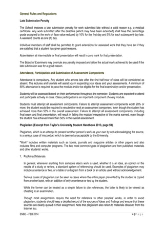 ENBE – FEB 2014 4 | P a g e 
General Rules and Regulations 
Late Submission Penalty 
The School imposes a late submission penalty for work submitted late without a valid reason e.g. a medical certificate. Any work submitted after the deadline (which may have been extended) shall have the percentage grade assigned to the work on face value reduced by 10% for the first day and 5% for each subsequent day late. A weekend counts as one (1) day. 
Individual members of staff shall be permitted to grant extensions for assessed work that they have set if they are satisfied that a student has given good reasons. 
Absenteeism at intermediate or final presentation will result in zero mark for that presentation. 
The Board of Examiners may overrule any penalty imposed and allow the actual mark achieved to be used if the late submission was for a good reason. 
Attendance, Participation and Submission of Assessment Components 
Attendance is compulsory. Any student who arrives late after the first half-hour of class will be considered as absent. The lectures and tutorials will assist you in expanding your ideas and your assessments. A minimum of 80% attendance is required to pass the module and/or be eligible for the final examination and/or presentation. 
Students will be assessed based on their performance throughout the semester. Students are expected to attend and participate actively in class. Class participation is an important component of every module. 
Students must attempt all assessment components. Failure to attempt assessment components worth 20% or more, the student would be required to resubmit or resit an assessment component, even though the student has achieved more than 50% in the overall assessment. Failure to attempt all assessment components, including final exam and final presentation, will result in failing the module irrespective of the marks earned, even though the student has achieved more than 50% in the overall assessment. 
Plagiarism (Excerpt from Taylor’s University Student Handbook 2013, page 59) 
Plagiarism, which is an attempt to present another person’s work as your own by not acknowledging the source, is a serious case of misconduct which is deemed unacceptable by the University. 
"Work" includes written materials such as books, journals and magazine articles or other papers and also includes films and computer programs. The two most common types of plagiarism are from published materials and other students’ works. 
1. Published Materials 
In general, whenever anything from someone else’s work is used, whether it is an idea, an opinion or the results of a study or review, a standard system of referencing should be used. Examples of plagiarism may include a sentence or two, or a table or a diagram from a book or an article used without acknowledgement. 
Serious cases of plagiarism can be seen in cases where the entire paper presented by the student is copied from another book, with an addition of only a sentence or two by the student. 
While the former can be treated as a simple failure to cite references, the latter is likely to be viewed as cheating in an examination. 
Though most assignments require the need for reference to other peoples’ works, in order to avoid plagiarism, students should keep a detailed record of the sources of ideas and findings and ensure that these sources are clearly quoted in their assignment. Note that plagiarism also refers to materials obtained from the Internet too.  