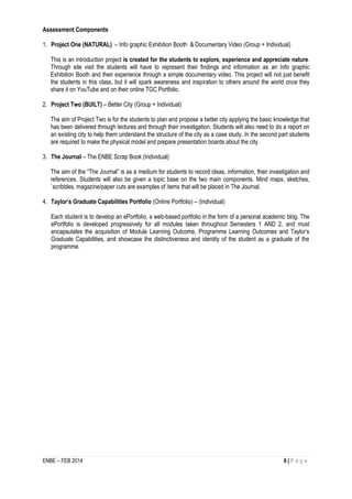 ENBE – FEB 2014 6 | P a g e 
Assessment Components 
1. Project One (NATURAL) – Info graphic Exhibition Booth & Documentary Video (Group + Individual) 
This is an introduction project is created for the students to explore, experience and appreciate nature. Through site visit the students will have to represent their findings and information as an Info graphic Exhibition Booth and their experience through a simple documentary video. This project will not just benefit the students in this class, but it will spark awareness and inspiration to others around the world once they share it on YouTube and on their online TGC Portfolio. 
2. Project Two (BUILT) – Better City (Group + Individual) 
The aim of Project Two is for the students to plan and propose a better city applying the basic knowledge that has been delivered through lectures and through their investigation. Students will also need to do a report on an existing city to help them understand the structure of the city as a case study. In the second part students are required to make the physical model and prepare presentation boards about the city. 
3. The Journal – The ENBE Scrap Book (Individual) 
The aim of the “The Journal” is as a medium for students to record ideas, information, their investigation and references. Students will also be given a topic base on the two main components. Mind maps, sketches, `scribbles, magazine/paper cuts are examples of items that will be placed in The Journal. 
4. Taylor’s Graduate Capabilities Portfolio (Online Portfolio) – (Individual) 
Each student is to develop an ePortfolio, a web-based portfolio in the form of a personal academic blog. The ePortfolio is developed progressively for all modules taken throughout Semesters 1 AND 2, and must encapsulates the acquisition of Module Learning Outcome, Programme Learning Outcomes and Taylor’s Graduate Capabilities, and showcase the distinctiveness and identity of the student as a graduate of the programme. 
 