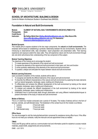 ENBE – JULY 2015 1 | P a g e
SCHOOL OF ARCHITECTURE, BUILDING & DESIGN
Centre for Modern Architecture Studies in Southeast Asia (MASSA)
_________________________________________________________________________________________
Foundation in Natural and Built Environments
Module: ELEMENT OF NATURAL BUILT ENVIRONMENTS ARC30105 (FNBE 0115)
Prerequisite: None
Credit Hours: 5
Instructor: Ms Delliya Mohd Zain (Delliya.MohdZain@taylors.edu.my), Miss Noorul Iffa
(NoorulIffa.MohdNayan@taylors.edu.my), Pn Hasmanira
(Hasmanira.Mokhtar@taylors.edu.my)
Module Synopsis
This module aims to expose students to the two major components; the natural and built environments. The
emphasis will be based on establishing a symbiotic relationship between the two environments. Students will be
introducing to observational skills, data compilation, report preparation and presentation skills. Their learning
experience and exposure extend the class walls. They will experience nature and the built environment through
site visit which will enhance their understanding of the two component of this subject.
Module Teaching Objectives
The objectives of this module are to encourage the student:
1. To create awareness of the elements of the natural and built environment
2. To expose the elements of the natural and built environment in their basic unit, form and function
3. To show symbiotic relationship of the elements of the natural and built environment
4. To question, analyze and articulate the impact between natural and built environment
Module Learning Outcomes
Upon successful completion of this module, students will be able to:
1. To recognise and identify the different elements of the natural and built environment
2. To describe the different characteristics of the natural and built environment by exploring the basic elements
such as natural topography, landscape, space, building and infrastructure.
3. To differentiate and compare the different development of the built environment by looking at the natural
topography, landscape, space, building and infrastructure
4. To analyse and evaluate the different development of the built environment by looking at the natural
topography, landscape, space, building and infrastructure
5. Understand how to communicate ideas through observation and using different media/tools/techniques to
present information of the study of natural and built environment
Modes of Delivery
This is a 5 credit hour module conducted over a period of 18 weeks. The modes of delivery will be in the form of
lectures, tutorials, and self-directed study. The breakdown of the contact hours for the module is as follows:
 Lecture: 2 hours per week
 Tutorial: 3 hours per week
 Self-directed study: 7 hours per week
Office Hours
You are encouraged to visit the instructor/lecturer/tutor concerned for assistance during office hours. If the office
hours do not meet your schedule, notify the instructor and set appointment times as needed.
TIMeS
Times and FB group will be used as a communication tool and information portal for students to access module
materials, project briefs, assignments and announcements.
 