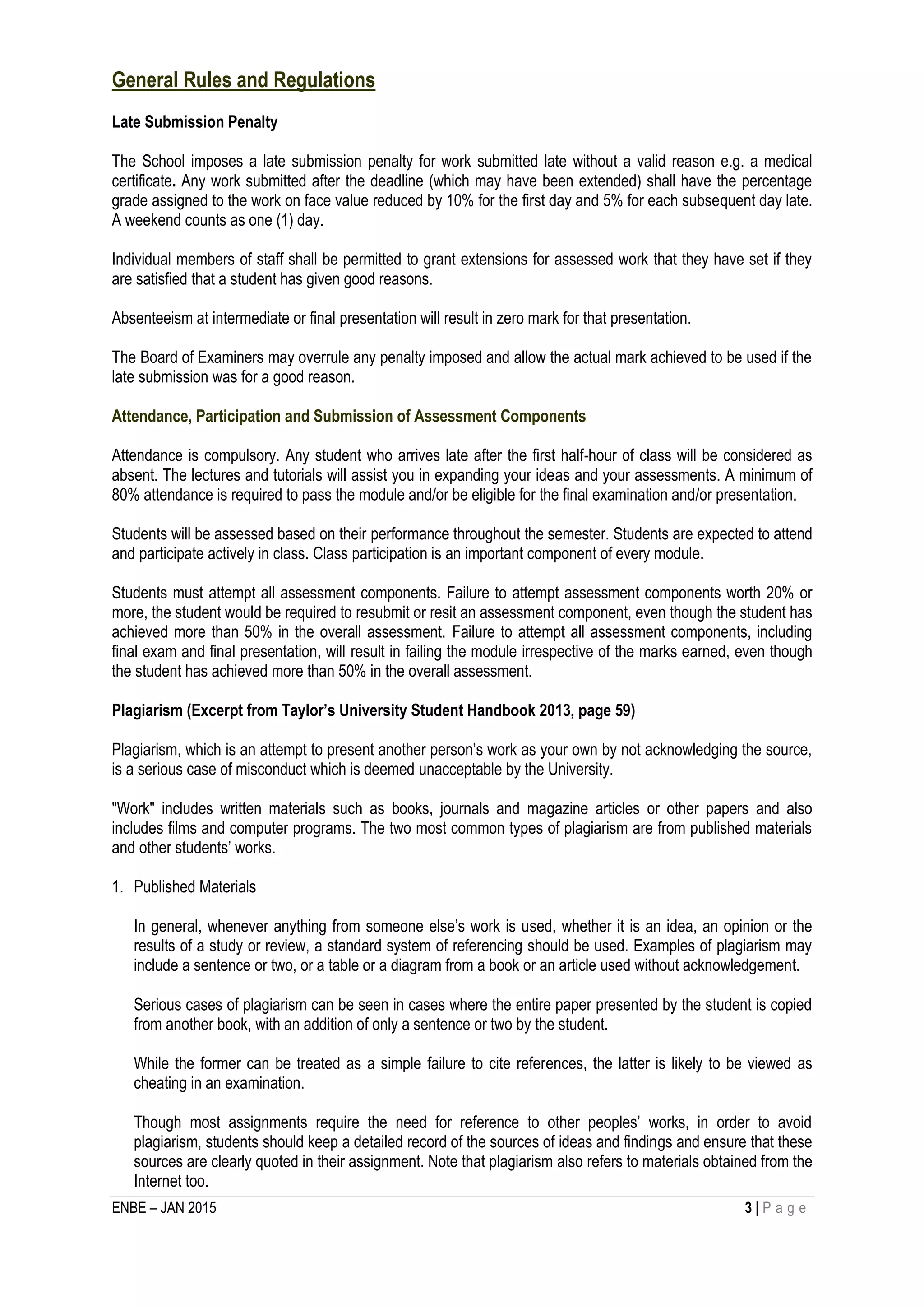 ENBE – JAN 2015 3 | P a g e
General Rules and Regulations
Late Submission Penalty
The School imposes a late submission penalty for work submitted late without a valid reason e.g. a medical
certificate. Any work submitted after the deadline (which may have been extended) shall have the percentage
grade assigned to the work on face value reduced by 10% for the first day and 5% for each subsequent day late.
A weekend counts as one (1) day.
Individual members of staff shall be permitted to grant extensions for assessed work that they have set if they
are satisfied that a student has given good reasons.
Absenteeism at intermediate or final presentation will result in zero mark for that presentation.
The Board of Examiners may overrule any penalty imposed and allow the actual mark achieved to be used if the
late submission was for a good reason.
Attendance, Participation and Submission of Assessment Components
Attendance is compulsory. Any student who arrives late after the first half-hour of class will be considered as
absent. The lectures and tutorials will assist you in expanding your ideas and your assessments. A minimum of
80% attendance is required to pass the module and/or be eligible for the final examination and/or presentation.
Students will be assessed based on their performance throughout the semester. Students are expected to attend
and participate actively in class. Class participation is an important component of every module.
Students must attempt all assessment components. Failure to attempt assessment components worth 20% or
more, the student would be required to resubmit or resit an assessment component, even though the student has
achieved more than 50% in the overall assessment. Failure to attempt all assessment components, including
final exam and final presentation, will result in failing the module irrespective of the marks earned, even though
the student has achieved more than 50% in the overall assessment.
Plagiarism (Excerpt from Taylor’s University Student Handbook 2013, page 59)
Plagiarism, which is an attempt to present another person’s work as your own by not acknowledging the source,
is a serious case of misconduct which is deemed unacceptable by the University.
"Work" includes written materials such as books, journals and magazine articles or other papers and also
includes films and computer programs. The two most common types of plagiarism are from published materials
and other students’ works.
1. Published Materials
In general, whenever anything from someone else’s work is used, whether it is an idea, an opinion or the
results of a study or review, a standard system of referencing should be used. Examples of plagiarism may
include a sentence or two, or a table or a diagram from a book or an article used without acknowledgement.
Serious cases of plagiarism can be seen in cases where the entire paper presented by the student is copied
from another book, with an addition of only a sentence or two by the student.
While the former can be treated as a simple failure to cite references, the latter is likely to be viewed as
cheating in an examination.
Though most assignments require the need for reference to other peoples’ works, in order to avoid
plagiarism, students should keep a detailed record of the sources of ideas and findings and ensure that these
sources are clearly quoted in their assignment. Note that plagiarism also refers to materials obtained from the
Internet too.
 