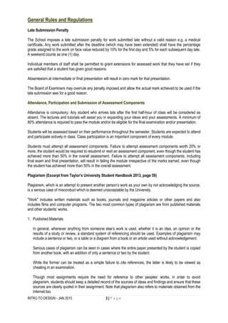 INTRO TO DESIGN - JAN 2015 3 | P a g e
General Rules and Regulations
Late Submission Penalty
The School imposes a late submission penalty for work submitted late without a valid reason e.g. a medical
certificate. Any work submitted after the deadline (which may have been extended) shall have the percentage
grade assigned to the work on face value reduced by 10% for the first day and 5% for each subsequent day late.
A weekend counts as one (1) day.
Individual members of staff shall be permitted to grant extensions for assessed work that they have set if they
are satisfied that a student has given good reasons.
Absenteeism at intermediate or final presentation will result in zero mark for that presentation.
The Board of Examiners may overrule any penalty imposed and allow the actual mark achieved to be used if the
late submission was for a good reason.
Attendance, Participation and Submission of Assessment Components
Attendance is compulsory. Any student who arrives late after the first half-hour of class will be considered as
absent. The lectures and tutorials will assist you in expanding your ideas and your assessments. A minimum of
80% attendance is required to pass the module and/or be eligible for the final examination and/or presentation.
Students will be assessed based on their performance throughout the semester. Students are expected to attend
and participate actively in class. Class participation is an important component of every module.
Students must attempt all assessment components. Failure to attempt assessment components worth 20% or
more, the student would be required to resubmit or resit an assessment component, even though the student has
achieved more than 50% in the overall assessment. Failure to attempt all assessment components, including
final exam and final presentation, will result in failing the module irrespective of the marks earned, even though
the student has achieved more than 50% in the overall assessment.
Plagiarism (Excerpt from Taylor’s University Student Handbook 2013, page 59)
Plagiarism, which is an attempt to present another person’s work as your own by not acknowledging the source,
is a serious case of misconduct which is deemed unacceptable by the University.
"Work" includes written materials such as books, journals and magazine articles or other papers and also
includes films and computer programs. The two most common types of plagiarism are from published materials
and other students’ works.
1. Published Materials
In general, whenever anything from someone else’s work is used, whether it is an idea, an opinion or the
results of a study or review, a standard system of referencing should be used. Examples of plagiarism may
include a sentence or two, or a table or a diagram from a book or an article used without acknowledgement.
Serious cases of plagiarism can be seen in cases where the entire paper presented by the student is copied
from another book, with an addition of only a sentence or two by the student.
While the former can be treated as a simple failure to cite references, the latter is likely to be viewed as
cheating in an examination.
Though most assignments require the need for reference to other peoples’ works, in order to avoid
plagiarism, students should keep a detailed record of the sources of ideas and findings and ensure that these
sources are clearly quoted in their assignment. Note that plagiarism also refers to materials obtained from the
Internet too.
 