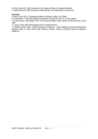 INTRO TO DESIGN – FNBE JULY INTAKE 2015 10 | P a g e
6. Ching, Francis D.K., 2002. Architecture: Form, Space and Order, Van Nostrand Reinhold.
7. Ching, Francis D.K., 2000. Drawing: A Creative Process, John Wiley & Sons, Inc, New York.
Secondary:
8. Wilson, Arnold, 2010, , Photographing Pattern and Design in Nature, A & C Black
9. de Sausmarez, F, 1983. Basic Design: the Dynamics of Visual Form, Rev. ed., London, Herbert.
10. Lawson, Bryan, “How Designer Think: The Process Demystified”, Bryan Lawson, Architectural Press, London
1980.
11. Lawson, Bryan, 2004. What Designers Know, Architectural Press
12. Richards, James, Wiley. Freehand Drawing and Discovery : Urban Sketching and Concept Drawing for
Designers, Wiley 13. Garner, Steve, 2008. Writing on Drawing : Essays on Drawing Practice and Research,
Intellect Ltd.
 