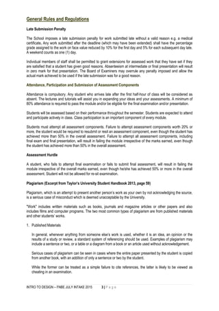 INTRO TO DESIGN – FNBE JULY INTAKE 2015 3 | P a g e
General Rules and Regulations
Late Submission Penalty
The School imposes a late submission penalty for work submitted late without a valid reason e.g. a medical
certificate. Any work submitted after the deadline (which may have been extended) shall have the percentage
grade assigned to the work on face value reduced by 10% for the first day and 5% for each subsequent day late.
A weekend counts as one (1) day.
Individual members of staff shall be permitted to grant extensions for assessed work that they have set if they
are satisfied that a student has given good reasons. Absenteeism at intermediate or final presentation will result
in zero mark for that presentation. The Board of Examiners may overrule any penalty imposed and allow the
actual mark achieved to be used if the late submission was for a good reason.
Attendance, Participation and Submission of Assessment Components
Attendance is compulsory. Any student who arrives late after the first half-hour of class will be considered as
absent. The lectures and tutorials will assist you in expanding your ideas and your assessments. A minimum of
80% attendance is required to pass the module and/or be eligible for the final examination and/or presentation.
Students will be assessed based on their performance throughout the semester. Students are expected to attend
and participate actively in class. Class participation is an important component of every module.
Students must attempt all assessment components. Failure to attempt assessment components worth 20% or
more, the student would be required to resubmit or resit an assessment component, even though the student has
achieved more than 50% in the overall assessment. Failure to attempt all assessment components, including
final exam and final presentation, will result in failing the module irrespective of the marks earned, even though
the student has achieved more than 50% in the overall assessment.
Assessment Hurdle
A student, who fails to attempt final examination or fails to submit final assessment, will result in failing the
module irrespective of the overall marks earned, even though he/she has achieved 50% or more in the overall
assessment. Student will not be allowed for re-sit examination.
Plagiarism (Excerpt from Taylor’s University Student Handbook 2013, page 59)
Plagiarism, which is an attempt to present another person’s work as your own by not acknowledging the source,
is a serious case of misconduct which is deemed unacceptable by the University.
"Work" includes written materials such as books, journals and magazine articles or other papers and also
includes films and computer programs. The two most common types of plagiarism are from published materials
and other students’ works.
1. Published Materials
In general, whenever anything from someone else’s work is used, whether it is an idea, an opinion or the
results of a study or review, a standard system of referencing should be used. Examples of plagiarism may
include a sentence or two, or a table or a diagram from a book or an article used without acknowledgement.
Serious cases of plagiarism can be seen in cases where the entire paper presented by the student is copied
from another book, with an addition of only a sentence or two by the student.
While the former can be treated as a simple failure to cite references, the latter is likely to be viewed as
cheating in an examination.
 