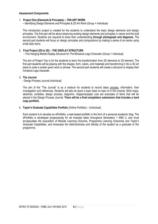 INTRO TO DESIGN – FNBE JULY INTAKE 2015 6 | P a g e
Assessment Components
1. Project One (Elements & Principles) – TEN ART WORK
– Identifying Design Elements and Principles & 2D Art Work (Group + Individual)
This introduction project is created for the students to understand the basic design elements and design
principles. The first part will be about observing existing design elements and principles in nature and the built
environment. Students are required to show their understanding through photograph and diagrams. The
second part students will focus on design principles and compositions by making a series of art works using
small daily items.
2. Final Project (2D to 3D) – THE DISPLAY STRUCTURE
– The Hanging Mobile Display Structure for The Miniature Lego Character (Group + Individual)
The aim of Project Two is for the students to learn the transformation from 2D elements to 3D element. The
first part students will be playing with the shapes, form, colors, and materials and transforming it into a 3D art
piece to suite a certain given word or phrase. The second part students will create a structure to display their
miniature Lego character.
3. The Journal
- Design Process Journal (individual)
The aim of the “The Journal” is as a medium for students to record ideas process, information, their
investigation and references. Students will also be given a topic base on topic of in this module. Mind maps,
sketches, scribbles, design process, diagrams, magazine/paper cuts are examples of items that will be
placed in the Design Process Journal. There will be a final compilation submission that includes a hard
copy portfolio.
4. Taylor’s Graduate Capabilities Portfolio (Online Portfolio) – (Individual)
Each student is to develop an ePortfolio, a web-based portfolio in the form of a personal academic blog. The
ePortfolio is developed progressively for all modules taken throughout Semesters 1 AND 2, and must
encapsulates the acquisition of Module Learning Outcome, Programme Learning Outcomes and Taylor’s
Graduate Capabilities, and showcase the distinctiveness and identity of the student as a graduate of the
programme.
 