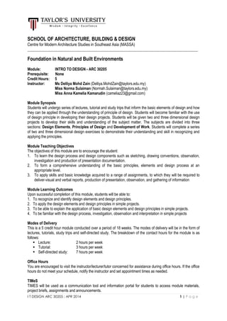 I T DESIGN ARC 30205 : APR 2014 1 | P a g e
SCHOOL OF ARCHITECTURE, BUILDING & DESIGN
Centre for Modern Architecture Studies in Southeast Asia (MASSA)
_________________________________________________________________________________________
Foundation in Natural and Built Environments
Module: INTRO TO DESIGN - ARC 30205
Prerequisite: None
Credit Hours: 5
Instructor: Ms Delliya Mohd Zain (Delliya.MohdZain@taylors.edu.my)
Miss Norma Sulaiman (Normah.Sulaiman@taylors.edu.my)
Miss Anna Kamelia Kamarudin (cameliaz23@gmail.com)
Module Synopsis
Students will undergo series of lectures, tutorial and study trips that inform the basic elements of design and how
they can be applied through the understanding of principle of design. Students will become familiar with the use
of design principle in developing their design projects. Students will be given two and three dimensional design
projects to develop their skills and understanding of the subject matter. The subjects are divided into three
sections: Design Elements, Principles of Design and Development of Work. Students will complete a series
of two and three dimensional design exercises to demonstrate their understanding and skill in recognizing and
applying the principles.
Module Teaching Objectives
The objectives of this module are to encourage the student:
1. To learn the design process and design components such as sketching, drawing conventions, observation,
investigation and production of presentation documentation.
2. To form a comprehensive understanding of the basic principles, elements and design process at an
appropriate level.
3. To apply skills and basic knowledge acquired to a range of assignments, to which they will be required to
deliver visual and verbal reports, production of presentation, observation, and gathering of information
Module Learning Outcomes
Upon successful completion of this module, students will be able to:
1. To recognize and identify design elements and design principles.
2. To apply the design elements and design principles in simple projects.
3. To be able to explain the application of basic design elements and design principles in simple projects.
4. To be familiar with the design process, investigation, observation and interpretation in simple projects
Modes of Delivery
This is a 5 credit hour module conducted over a period of 18 weeks. The modes of delivery will be in the form of
lectures, tutorials, study trips and self-directed study. The breakdown of the contact hours for the module is as
follows:
 Lecture: 2 hours per week
 Tutorial: 3 hours per week
 Self-directed study: 7 hours per week
Office Hours
You are encouraged to visit the instructor/lecturer/tutor concerned for assistance during office hours. If the office
hours do not meet your schedule, notify the instructor and set appointment times as needed.
TIMeS
TIMES will be used as a communication tool and information portal for students to access module materials,
project briefs, assignments and announcements.
 