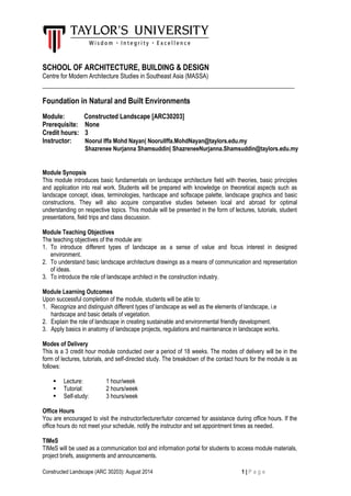 Constructed Landscape (ARC 30203): August 2014 1 | P a g e

SCHOOL OF ARCHITECTURE, BUILDING & DESIGN
Centre for Modern Architecture Studies in Southeast Asia (MASSA)
___________________________________________________________________
Foundation in Natural and Built Environments
Module: Constructed Landscape [ARC30203]
Prerequisite: None
Credit hours: 3
Instructor: Noorul Iffa Mohd Nayan| NoorulIffa.MohdNayan@taylors.edu.my
Shazrenee Nurjanna Shamsuddin| ShazreneeNurjanna.Shamsuddin@taylors.edu.my
Module Synopsis
This module introduces basic fundamentals on landscape architecture field with theories, basic principles
and application into real work. Students will be prepared with knowledge on theoretical aspects such as
landscape concept, ideas, terminologies, hardscape and softscape palette, landscape graphics and basic
constructions. They will also acquire comparative studies between local and abroad for optimal
understanding on respective topics. This module will be presented in the form of lectures, tutorials, student
presentations, field trips and class discussion.
Module Teaching Objectives
The teaching objectives of the module are:
1. To introduce different types of landscape as a sense of value and focus interest in designed
environment.
2. To understand basic landscape architecture drawings as a means of communication and representation
of ideas.
3. To introduce the role of landscape architect in the construction industry.
Module Learning Outcomes
Upon successful completion of the module, students will be able to:
1. Recognize and distinguish different types of landscape as well as the elements of landscape, i.e
hardscape and basic details of vegetation.
2. Explain the role of landscape in creating sustainable and environmental friendly development.
3. Apply basics in anatomy of landscape projects, regulations and maintenance in landscape works.
Modes of Delivery
This is a 3 credit hour module conducted over a period of 18 weeks. The modes of delivery will be in the
form of lectures, tutorials, and self-directed study. The breakdown of the contact hours for the module is as
follows:
 Lecture: 1 hour/week
 Tutorial: 2 hours/week
 Self-study: 3 hours/week
Office Hours
You are encouraged to visit the instructor/lecturer/tutor concerned for assistance during office hours. If the
office hours do not meet your schedule, notify the instructor and set appointment times as needed.
TIMeS
TIMeS will be used as a communication tool and information portal for students to access module materials,
project briefs, assignments and announcements.
 