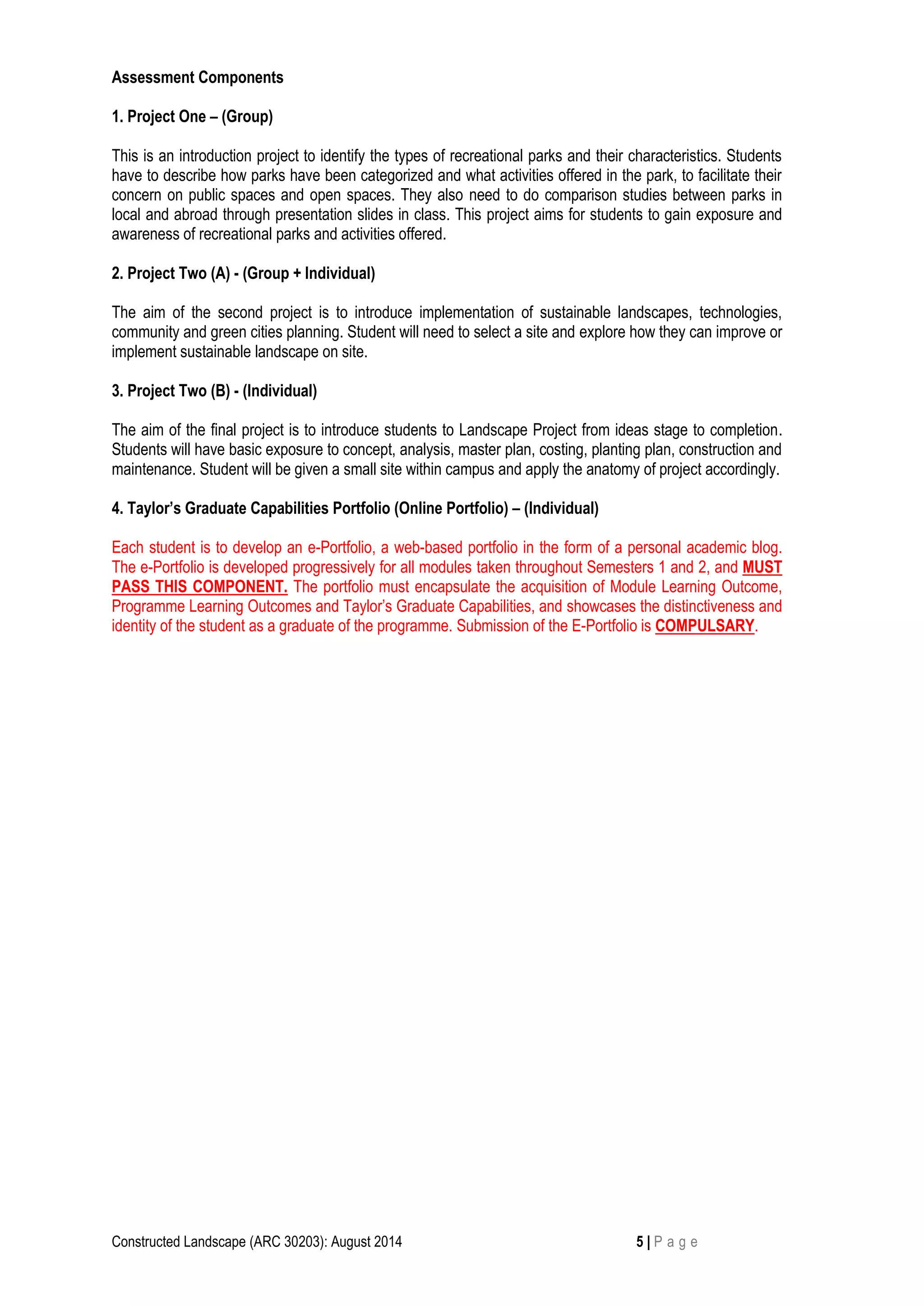 Constructed Landscape (ARC 30203): August 2014 5 | P a g e
Assessment Components
1. Project One – (Group)
This is an introduction project to identify the types of recreational parks and their characteristics. Students
have to describe how parks have been categorized and what activities offered in the park, to facilitate their
concern on public spaces and open spaces. They also need to do comparison studies between parks in
local and abroad through presentation slides in class. This project aims for students to gain exposure and
awareness of recreational parks and activities offered.
2. Project Two (A) - (Group + Individual)
The aim of the second project is to introduce implementation of sustainable landscapes, technologies,
community and green cities planning. Student will need to select a site and explore how they can improve or
implement sustainable landscape on site.
3. Project Two (B) - (Individual)
The aim of the final project is to introduce students to Landscape Project from ideas stage to completion.
Students will have basic exposure to concept, analysis, master plan, costing, planting plan, construction and
maintenance. Student will be given a small site within campus and apply the anatomy of project accordingly.
4. Taylor’s Graduate Capabilities Portfolio (Online Portfolio) – (Individual)
Each student is to develop an e-Portfolio, a web-based portfolio in the form of a personal academic blog.
The e-Portfolio is developed progressively for all modules taken throughout Semesters 1 and 2, and MUST
PASS THIS COMPONENT. The portfolio must encapsulate the acquisition of Module Learning Outcome,
Programme Learning Outcomes and Taylor’s Graduate Capabilities, and showcases the distinctiveness and
identity of the student as a graduate of the programme. Submission of the E-Portfolio is COMPULSARY.
 