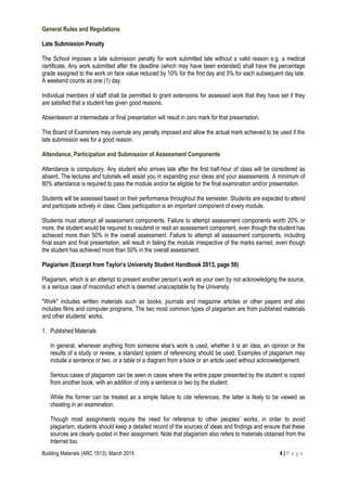 Building Materials (ARC 1513): March 2015 4 | P a g e
General Rules and Regulations
Late Submission Penalty
The School imposes a late submission penalty for work submitted late without a valid reason e.g. a medical
certificate. Any work submitted after the deadline (which may have been extended) shall have the percentage
grade assigned to the work on face value reduced by 10% for the first day and 5% for each subsequent day late.
A weekend counts as one (1) day.
Individual members of staff shall be permitted to grant extensions for assessed work that they have set if they
are satisfied that a student has given good reasons.
Absenteeism at intermediate or final presentation will result in zero mark for that presentation.
The Board of Examiners may overrule any penalty imposed and allow the actual mark achieved to be used if the
late submission was for a good reason.
Attendance, Participation and Submission of Assessment Components
Attendance is compulsory. Any student who arrives late after the first half-hour of class will be considered as
absent. The lectures and tutorials will assist you in expanding your ideas and your assessments. A minimum of
80% attendance is required to pass the module and/or be eligible for the final examination and/or presentation.
Students will be assessed based on their performance throughout the semester. Students are expected to attend
and participate actively in class. Class participation is an important component of every module.
Students must attempt all assessment components. Failure to attempt assessment components worth 20% or
more, the student would be required to resubmit or resit an assessment component, even though the student has
achieved more than 50% in the overall assessment. Failure to attempt all assessment components, including
final exam and final presentation, will result in failing the module irrespective of the marks earned, even though
the student has achieved more than 50% in the overall assessment.
Plagiarism (Excerpt from Taylor’s University Student Handbook 2013, page 59)
Plagiarism, which is an attempt to present another person’s work as your own by not acknowledging the source,
is a serious case of misconduct which is deemed unacceptable by the University.
"Work" includes written materials such as books, journals and magazine articles or other papers and also
includes films and computer programs. The two most common types of plagiarism are from published materials
and other students’ works.
1. Published Materials
In general, whenever anything from someone else’s work is used, whether it is an idea, an opinion or the
results of a study or review, a standard system of referencing should be used. Examples of plagiarism may
include a sentence or two, or a table or a diagram from a book or an article used without acknowledgement.
Serious cases of plagiarism can be seen in cases where the entire paper presented by the student is copied
from another book, with an addition of only a sentence or two by the student.
While the former can be treated as a simple failure to cite references, the latter is likely to be viewed as
cheating in an examination.
Though most assignments require the need for reference to other peoples’ works, in order to avoid
plagiarism, students should keep a detailed record of the sources of ideas and findings and ensure that these
sources are clearly quoted in their assignment. Note that plagiarism also refers to materials obtained from the
Internet too.
 