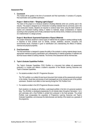 Building Materials (ARC 1513): March 2015 6 | P a g e
Assessment Plan
1. Coursework
This module will be graded in the form of coursework and final examination. It consists of 2 projects,
final examination and a portfolio submission.
Project 1: Solid vs Void – “Shaping Light & Space”
The intent of this project is to introduce students to Building Materials which are currently used in the
industry. This project is designed as an introduction to building materials that are commonly used in the
local construction industry. Students are required to construct basic forms using the listed material to
explore and understand building making in relation to materials, design considerations of material
according to their properties and to finally understand how the intrinsic forms, limitations and boundaries
of a material factor in a design process.
Project 2: Mood Board: Experiential Exploration of Space & Materials
This project introduces students to various types of material that are applied in existing buildings locally
in response to local contexts such as climate, concept, aesthetics, structure, occupancy and
environmental issues. Emphasis is given to identification and understanding the effects of material,
chemical and physical properties.
2. Final Examination
The final examination is designed to assess the ability of the students in solving material-design issues,
appropriate material-occupancy specification and understanding of material properties of materials and
technical issues related to building materials. The format of the assessment will be informed later.
3. Taylor’s Graduate Capabilities Portfolio
The Taylor’s Graduate Capabilities (TGC) Portfolio is a document that collates all assessments
produced in a module and reflects a student’s acquisition of the Module Learning Outcomes and
Taylor’s Graduate Capabilities.
 For students enrolled in the 2011 Programme Structure
The TGC portfolio is an edited A3-size bound document that includes all the assessments produced
in the module. Visual diary and process of work (packaged) are to be included as part of the portfolio
submission. Students must reflect on their learning through the TGC Portfolio Form.
 For students enrolled in the 2012 Programme Structure onwards
Each students is to develop an ePortfolio, a web-based portfolio in the form of a personal academic
blog. The ePortfolio is developed progressively for all modules taken throughout Semesters 1 to 5,
and culminates with a final Portfolio in printed form produced in the final semester. The printed
Portfolio must encapsulates the acquisition of Programme Learning Outcomes and Taylor’s
Graduate Capabilities, and showcase the distinctiveness and identity of the student as a graduate of
the programme.
 