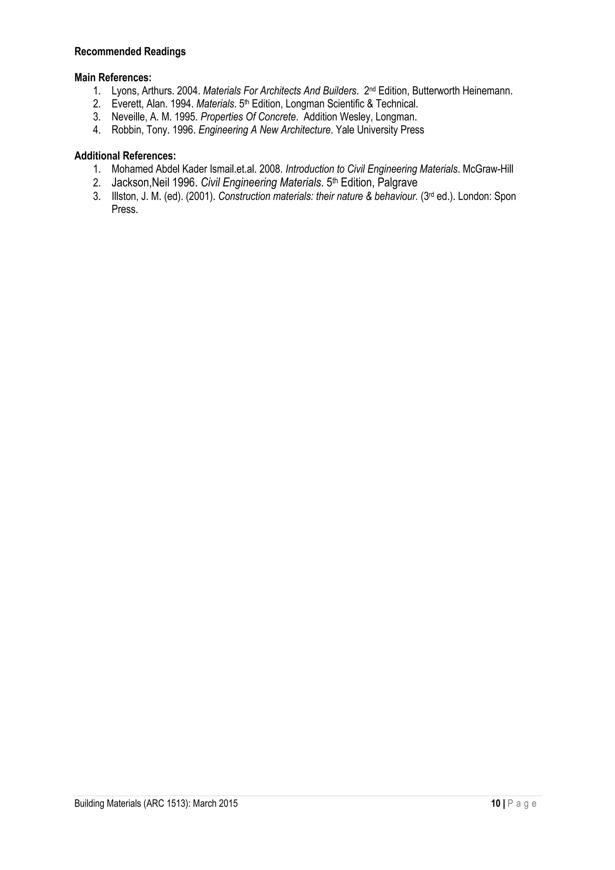 Building Materials (ARC 1513): March 2015 10 | P a g e
Recommended Readings
Main References:
1. Lyons, Arthurs. 2004. Materials For Architects And Builders. 2nd Edition, Butterworth Heinemann.
2. Everett, Alan. 1994. Materials. 5th Edition, Longman Scientific & Technical.
3. Neveille, A. M. 1995. Properties Of Concrete. Addition Wesley, Longman.
4. Robbin, Tony. 1996. Engineering A New Architecture. Yale University Press
Additional References:
1. Mohamed Abdel Kader Ismail.et.al. 2008. Introduction to Civil Engineering Materials. McGraw-Hill
2. Jackson,Neil 1996. Civil Engineering Materials. 5th Edition, Palgrave
3. Illston, J. M. (ed). (2001). Construction materials: their nature & behaviour. (3rd ed.). London: Spon
Press.
 