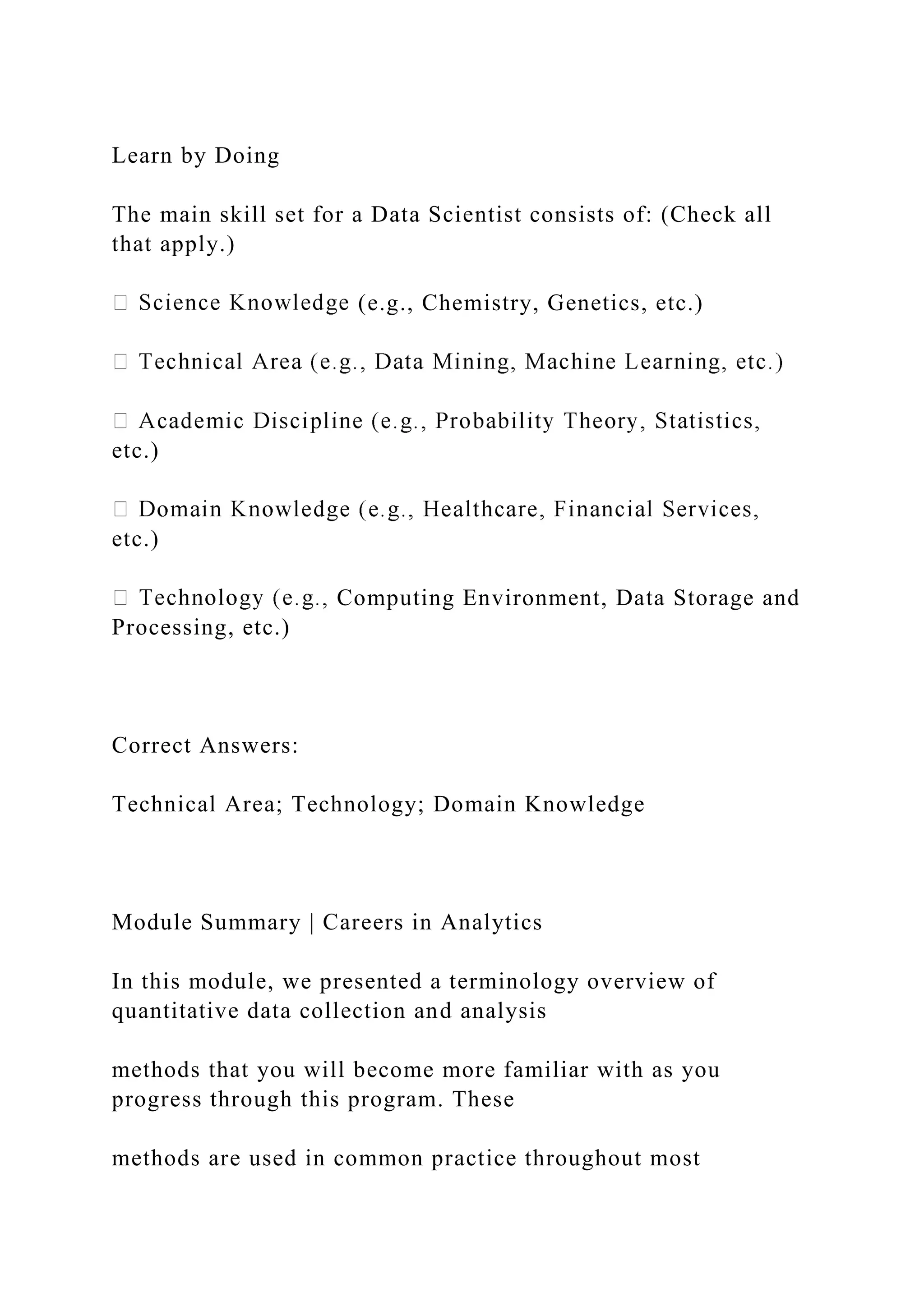 Learn by Doing
The main skill set for a Data Scientist consists of: (Check all
that apply.)
(e.g., Chemistry, Genetics, etc.)
etc.)
etc.)
Computing Environment, Data Storage and
Processing, etc.)
Correct Answers:
Technical Area; Technology; Domain Knowledge
Module Summary | Careers in Analytics
In this module, we presented a terminology overview of
quantitative data collection and analysis
methods that you will become more familiar with as you
progress through this program. These
methods are used in common practice throughout most
 