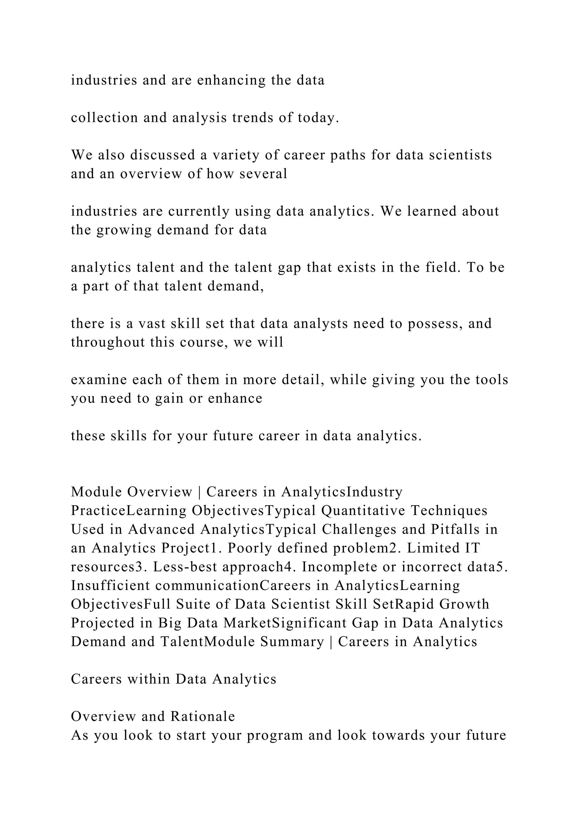 industries and are enhancing the data
collection and analysis trends of today.
We also discussed a variety of career paths for data scientists
and an overview of how several
industries are currently using data analytics. We learned about
the growing demand for data
analytics talent and the talent gap that exists in the field. To be
a part of that talent demand,
there is a vast skill set that data analysts need to possess, and
throughout this course, we will
examine each of them in more detail, while giving you the tools
you need to gain or enhance
these skills for your future career in data analytics.
Module Overview | Careers in AnalyticsIndustry
PracticeLearning ObjectivesTypical Quantitative Techniques
Used in Advanced AnalyticsTypical Challenges and Pitfalls in
an Analytics Project1. Poorly defined problem2. Limited IT
resources3. Less-best approach4. Incomplete or incorrect data5.
Insufficient communicationCareers in AnalyticsLearning
ObjectivesFull Suite of Data Scientist Skill SetRapid Growth
Projected in Big Data MarketSignificant Gap in Data Analytics
Demand and TalentModule Summary | Careers in Analytics
Careers within Data Analytics
Overview and Rationale
As you look to start your program and look towards your future
 