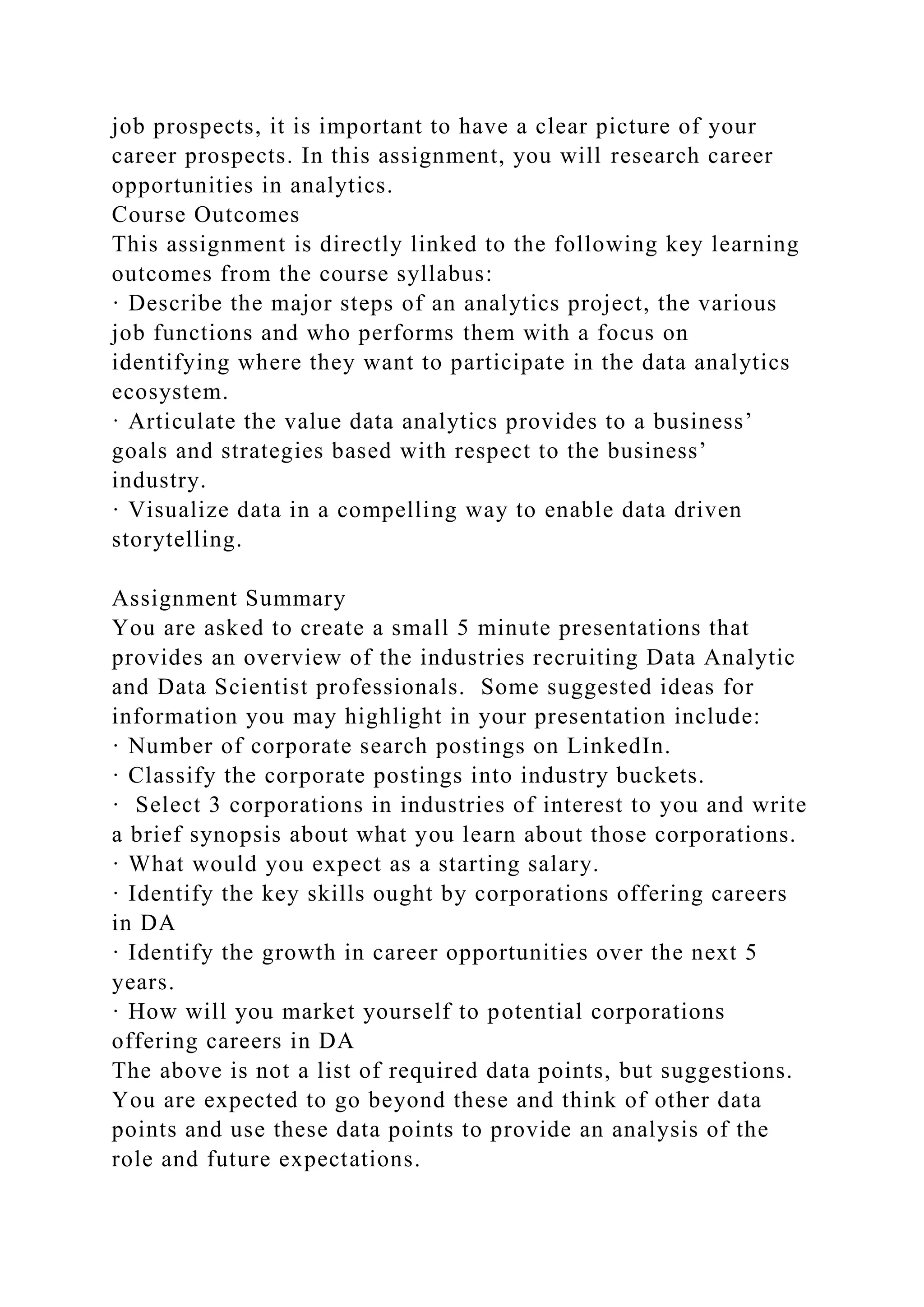 job prospects, it is important to have a clear picture of your
career prospects. In this assignment, you will research career
opportunities in analytics.
Course Outcomes
This assignment is directly linked to the following key learning
outcomes from the course syllabus:
· Describe the major steps of an analytics project, the various
job functions and who performs them with a focus on
identifying where they want to participate in the data analytics
ecosystem.
· Articulate the value data analytics provides to a business’
goals and strategies based with respect to the business’
industry.
· Visualize data in a compelling way to enable data driven
storytelling.
Assignment Summary
You are asked to create a small 5 minute presentations that
provides an overview of the industries recruiting Data Analytic
and Data Scientist professionals. Some suggested ideas for
information you may highlight in your presentation include:
· Number of corporate search postings on LinkedIn.
· Classify the corporate postings into industry buckets.
· Select 3 corporations in industries of interest to you and write
a brief synopsis about what you learn about those corporations.
· What would you expect as a starting salary.
· Identify the key skills ought by corporations offering careers
in DA
· Identify the growth in career opportunities over the next 5
years.
· How will you market yourself to potential corporations
offering careers in DA
The above is not a list of required data points, but suggestions.
You are expected to go beyond these and think of other data
points and use these data points to provide an analysis of the
role and future expectations.
 