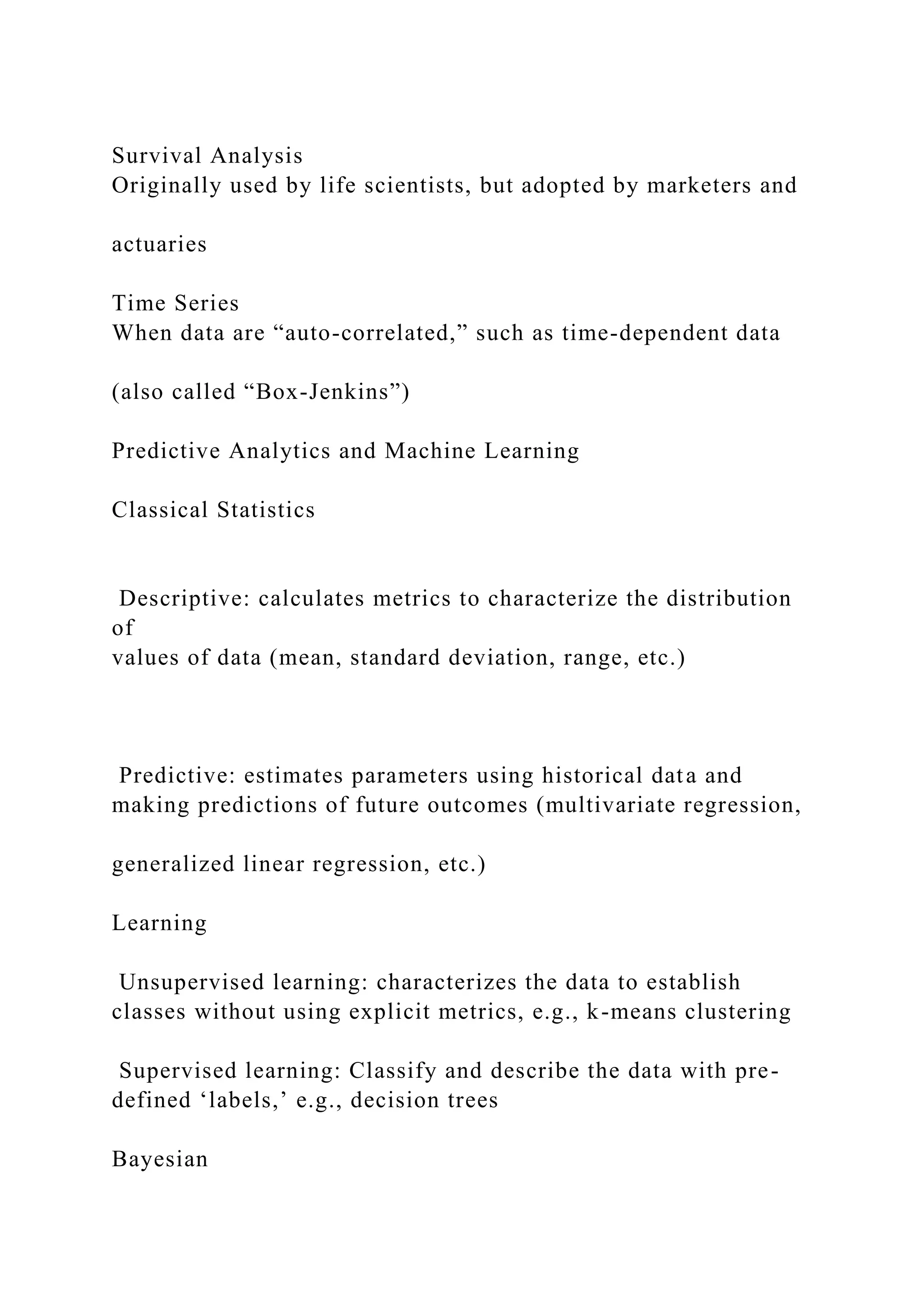 Survival Analysis
Originally used by life scientists, but adopted by marketers and
actuaries
Time Series
When data are “auto-correlated,” such as time-dependent data
(also called “Box-Jenkins”)
Predictive Analytics and Machine Learning
Classical Statistics
Descriptive: calculates metrics to characterize the distribution
of
values of data (mean, standard deviation, range, etc.)
Predictive: estimates parameters using historical data and
making predictions of future outcomes (multivariate regression,
generalized linear regression, etc.)
Learning
Unsupervised learning: characterizes the data to establish
classes without using explicit metrics, e.g., k-means clustering
Supervised learning: Classify and describe the data with pre-
defined ‘labels,’ e.g., decision trees
Bayesian
 