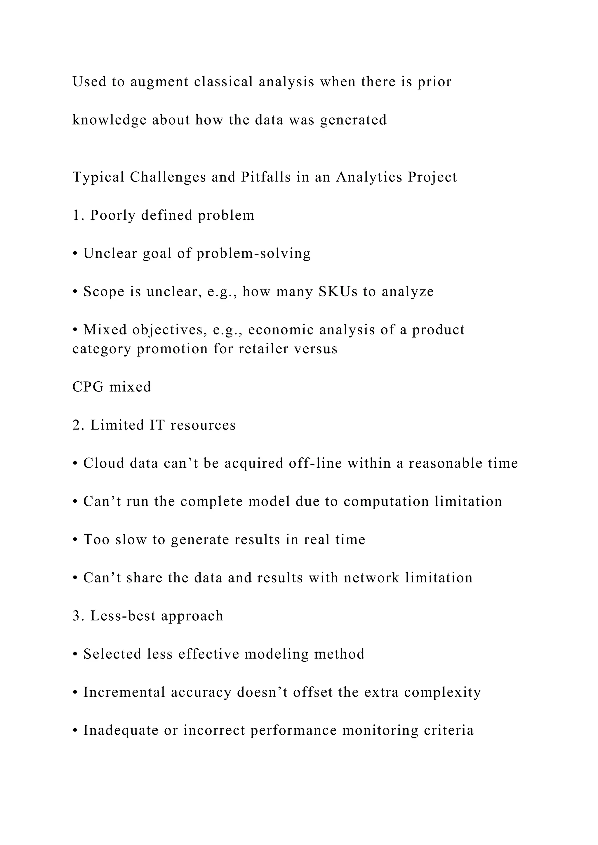 Used to augment classical analysis when there is prior
knowledge about how the data was generated
Typical Challenges and Pitfalls in an Analytics Project
1. Poorly defined problem
• Unclear goal of problem-solving
• Scope is unclear, e.g., how many SKUs to analyze
• Mixed objectives, e.g., economic analysis of a product
category promotion for retailer versus
CPG mixed
2. Limited IT resources
• Cloud data can’t be acquired off-line within a reasonable time
• Can’t run the complete model due to computation limitation
• Too slow to generate results in real time
• Can’t share the data and results with network limitation
3. Less-best approach
• Selected less effective modeling method
• Incremental accuracy doesn’t offset the extra complexity
• Inadequate or incorrect performance monitoring criteria
 