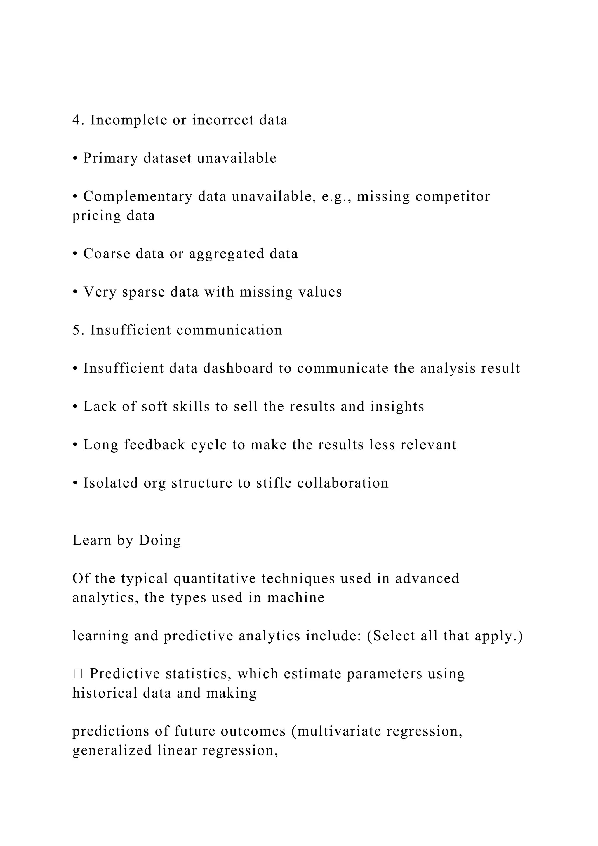 4. Incomplete or incorrect data
• Primary dataset unavailable
• Complementary data unavailable, e.g., missing competitor
pricing data
• Coarse data or aggregated data
• Very sparse data with missing values
5. Insufficient communication
• Insufficient data dashboard to communicate the analysis result
• Lack of soft skills to sell the results and insights
• Long feedback cycle to make the results less relevant
• Isolated org structure to stifle collaboration
Learn by Doing
Of the typical quantitative techniques used in advanced
analytics, the types used in machine
learning and predictive analytics include: (Select all that apply.)
historical data and making
predictions of future outcomes (multivariate regression,
generalized linear regression,
 