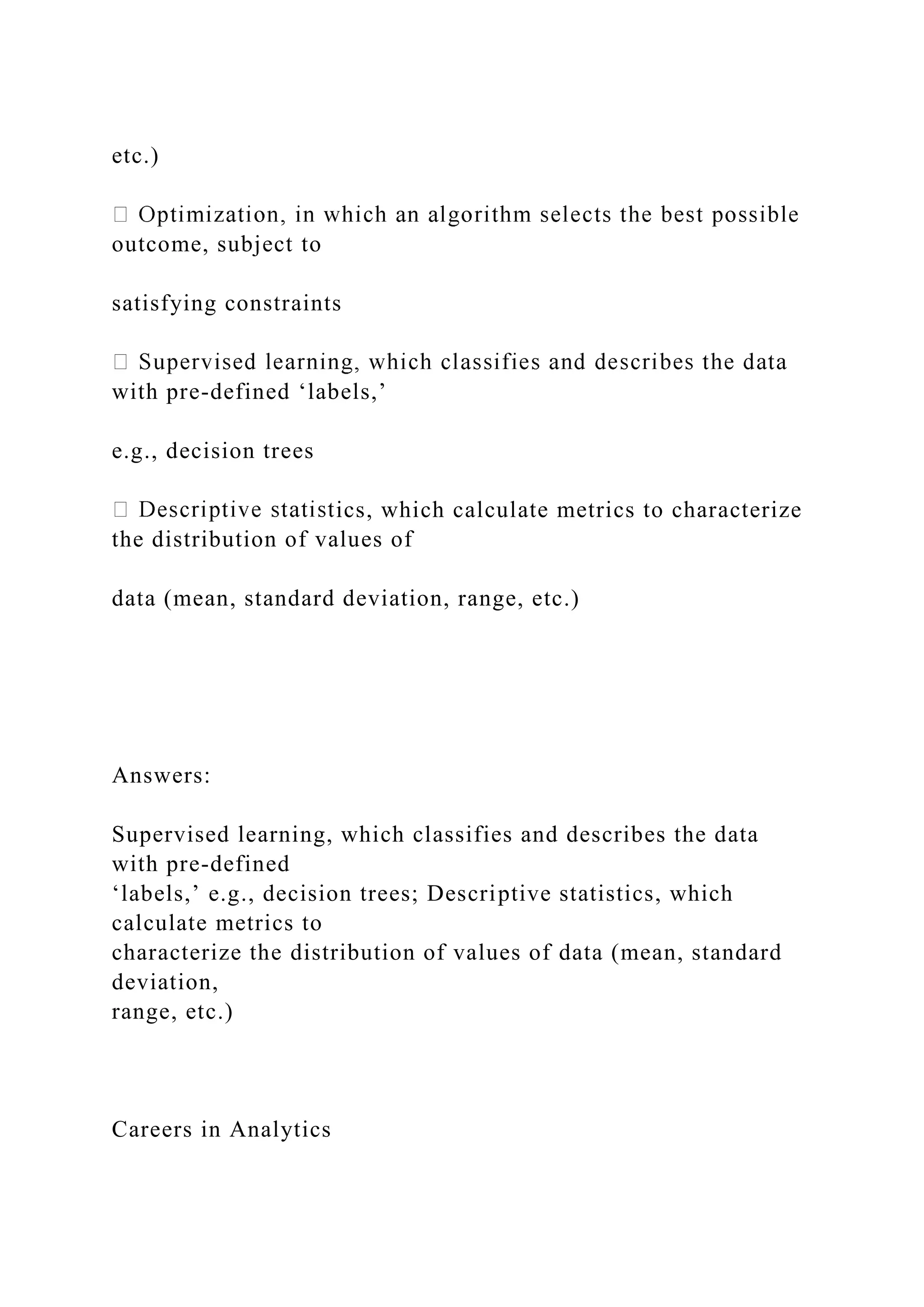 etc.)
outcome, subject to
satisfying constraints
with pre-defined ‘labels,’
e.g., decision trees
ics, which calculate metrics to characterize
the distribution of values of
data (mean, standard deviation, range, etc.)
Answers:
Supervised learning, which classifies and describes the data
with pre-defined
‘labels,’ e.g., decision trees; Descriptive statistics, which
calculate metrics to
characterize the distribution of values of data (mean, standard
deviation,
range, etc.)
Careers in Analytics
 