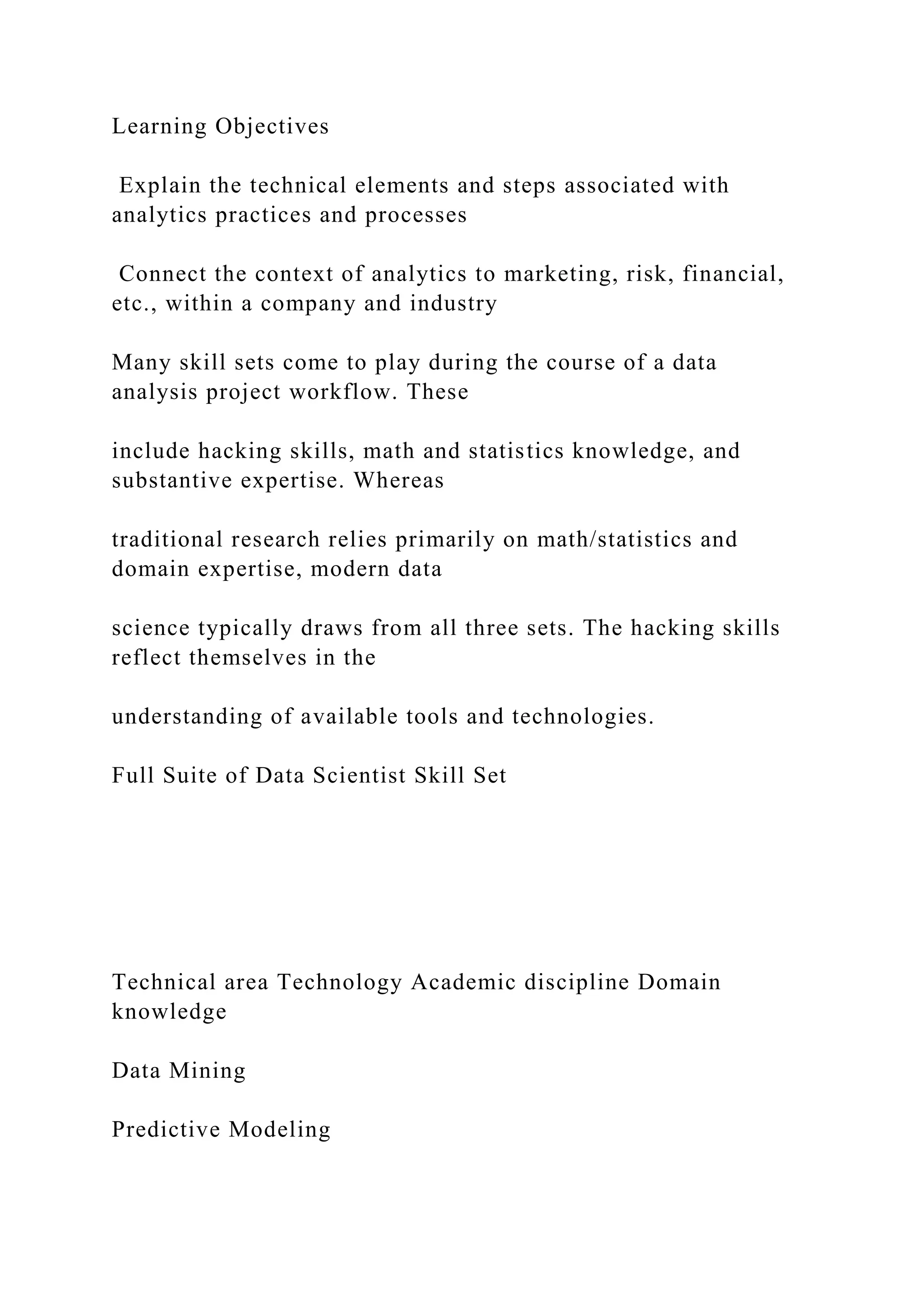 Learning Objectives
Explain the technical elements and steps associated with
analytics practices and processes
Connect the context of analytics to marketing, risk, financial,
etc., within a company and industry
Many skill sets come to play during the course of a data
analysis project workflow. These
include hacking skills, math and statistics knowledge, and
substantive expertise. Whereas
traditional research relies primarily on math/statistics and
domain expertise, modern data
science typically draws from all three sets. The hacking skills
reflect themselves in the
understanding of available tools and technologies.
Full Suite of Data Scientist Skill Set
Technical area Technology Academic discipline Domain
knowledge
Data Mining
Predictive Modeling
 