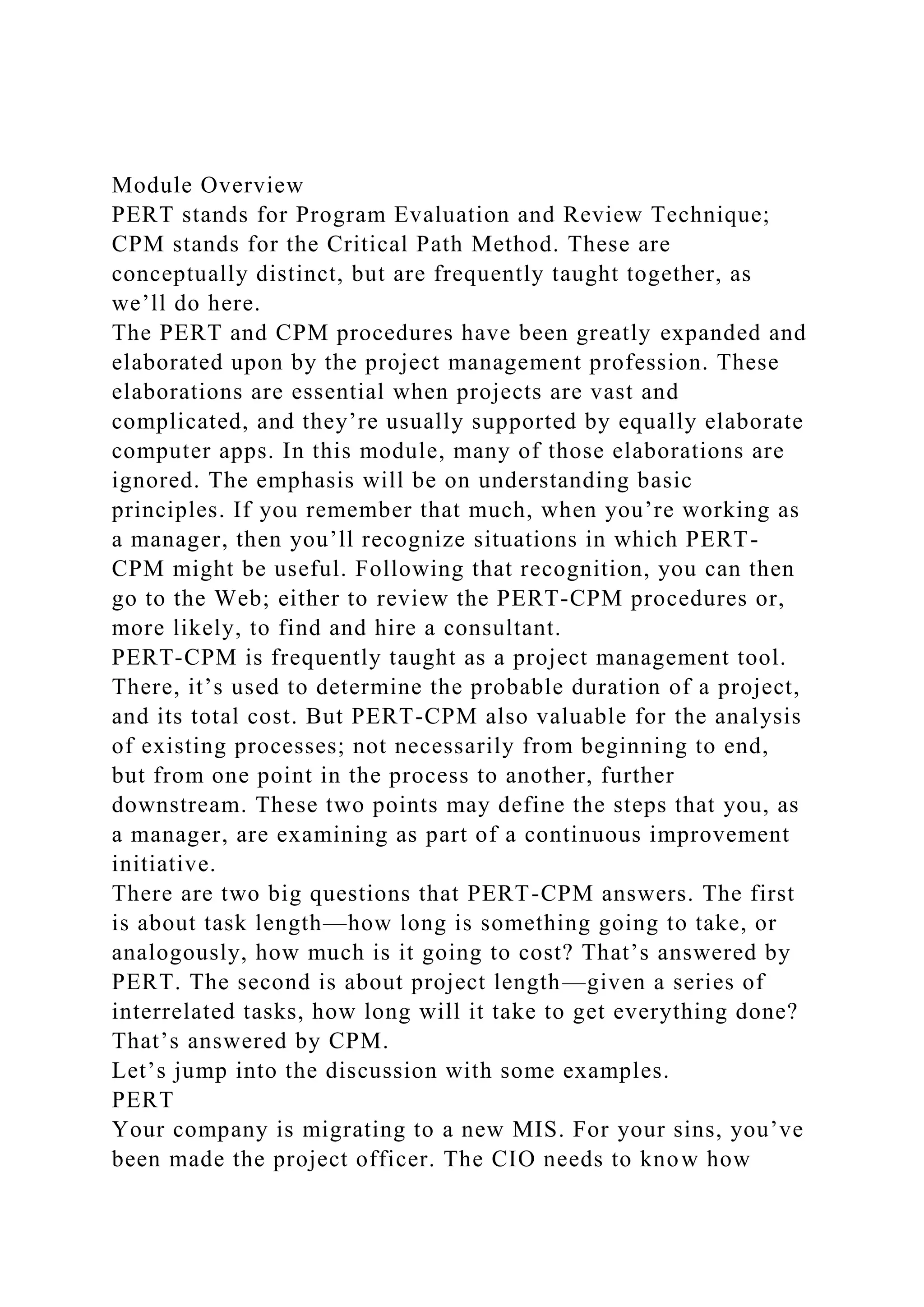 Module Overview
PERT stands for Program Evaluation and Review Technique;
CPM stands for the Critical Path Method. These are
conceptually distinct, but are frequently taught together, as
we’ll do here.
The PERT and CPM procedures have been greatly expanded and
elaborated upon by the project management profession. These
elaborations are essential when projects are vast and
complicated, and they’re usually supported by equally elaborate
computer apps. In this module, many of those elaborations are
ignored. The emphasis will be on understanding basic
principles. If you remember that much, when you’re working as
a manager, then you’ll recognize situations in which PERT-
CPM might be useful. Following that recognition, you can then
go to the Web; either to review the PERT-CPM procedures or,
more likely, to find and hire a consultant.
PERT-CPM is frequently taught as a project management tool.
There, it’s used to determine the probable duration of a project,
and its total cost. But PERT-CPM also valuable for the analysis
of existing processes; not necessarily from beginning to end,
but from one point in the process to another, further
downstream. These two points may define the steps that you, as
a manager, are examining as part of a continuous improvement
initiative.
There are two big questions that PERT-CPM answers. The first
is about task length—how long is something going to take, or
analogously, how much is it going to cost? That’s answered by
PERT. The second is about project length—given a series of
interrelated tasks, how long will it take to get everything done?
That’s answered by CPM.
Let’s jump into the discussion with some examples.
PERT
Your company is migrating to a new MIS. For your sins, you’ve
been made the project officer. The CIO needs to know how
 