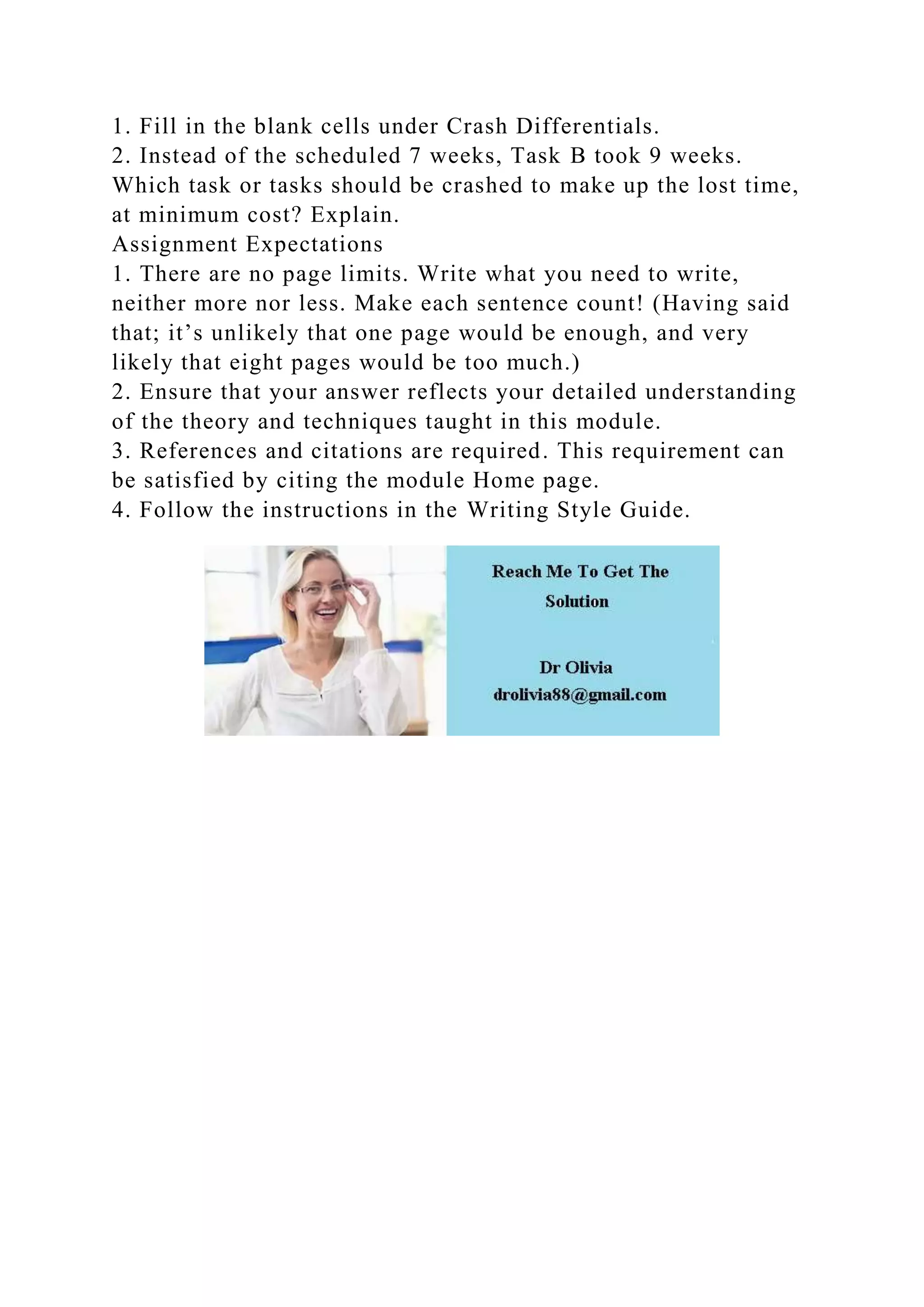 1. Fill in the blank cells under Crash Differentials.
2. Instead of the scheduled 7 weeks, Task B took 9 weeks.
Which task or tasks should be crashed to make up the lost time,
at minimum cost? Explain.
Assignment Expectations
1. There are no page limits. Write what you need to write,
neither more nor less. Make each sentence count! (Having said
that; it’s unlikely that one page would be enough, and very
likely that eight pages would be too much.)
2. Ensure that your answer reflects your detailed understanding
of the theory and techniques taught in this module.
3. References and citations are required. This requirement can
be satisfied by citing the module Home page.
4. Follow the instructions in the Writing Style Guide.
 