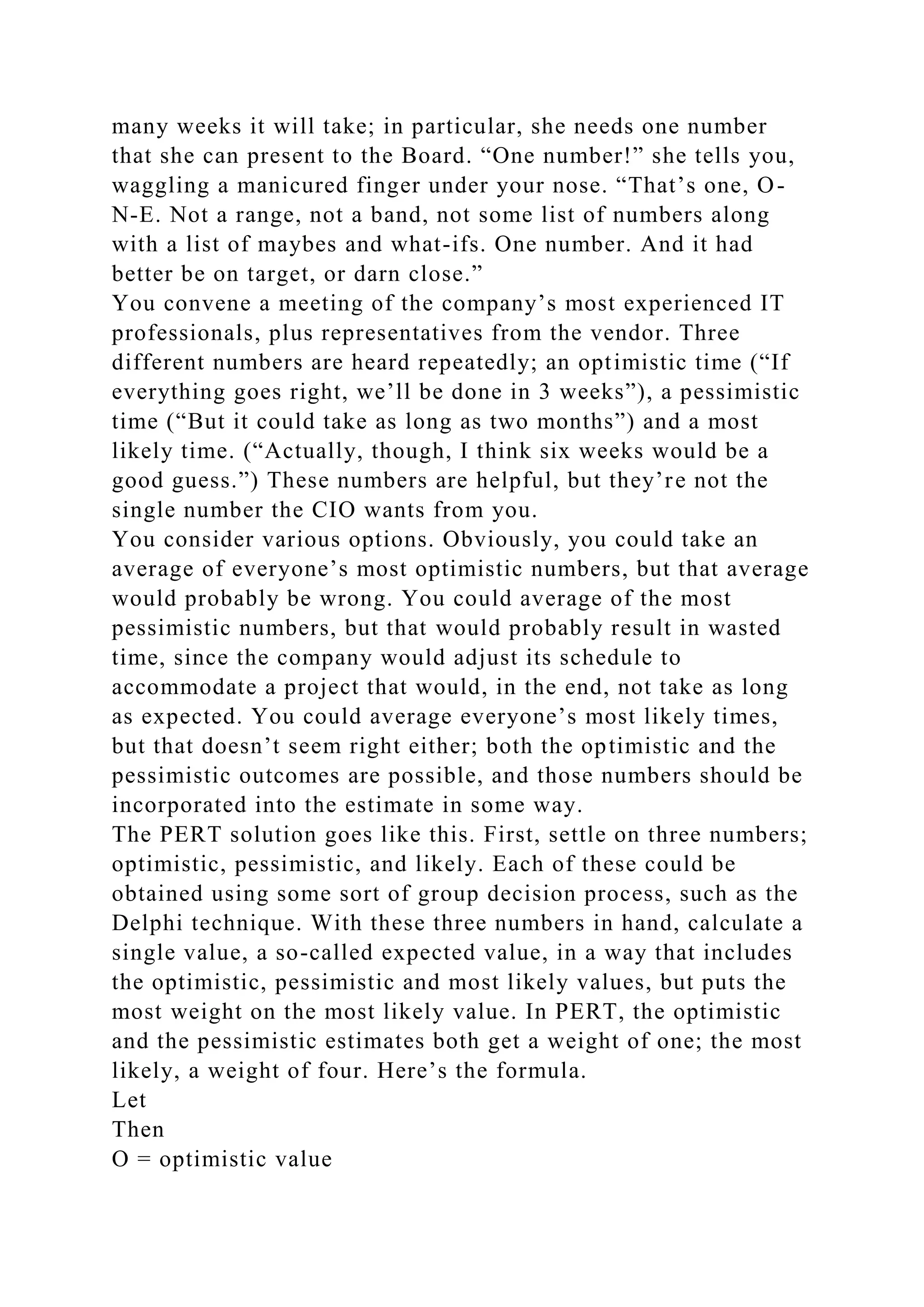 many weeks it will take; in particular, she needs one number
that she can present to the Board. “One number!” she tells you,
waggling a manicured finger under your nose. “That’s one, O-
N-E. Not a range, not a band, not some list of numbers along
with a list of maybes and what-ifs. One number. And it had
better be on target, or darn close.”
You convene a meeting of the company’s most experienced IT
professionals, plus representatives from the vendor. Three
different numbers are heard repeatedly; an optimistic time (“If
everything goes right, we’ll be done in 3 weeks”), a pessimistic
time (“But it could take as long as two months”) and a most
likely time. (“Actually, though, I think six weeks would be a
good guess.”) These numbers are helpful, but they’re not the
single number the CIO wants from you.
You consider various options. Obviously, you could take an
average of everyone’s most optimistic numbers, but that average
would probably be wrong. You could average of the most
pessimistic numbers, but that would probably result in wasted
time, since the company would adjust its schedule to
accommodate a project that would, in the end, not take as long
as expected. You could average everyone’s most likely times,
but that doesn’t seem right either; both the optimistic and the
pessimistic outcomes are possible, and those numbers should be
incorporated into the estimate in some way.
The PERT solution goes like this. First, settle on three numbers;
optimistic, pessimistic, and likely. Each of these could be
obtained using some sort of group decision process, such as the
Delphi technique. With these three numbers in hand, calculate a
single value, a so-called expected value, in a way that includes
the optimistic, pessimistic and most likely values, but puts the
most weight on the most likely value. In PERT, the optimistic
and the pessimistic estimates both get a weight of one; the most
likely, a weight of four. Here’s the formula.
Let
Then
O = optimistic value
 