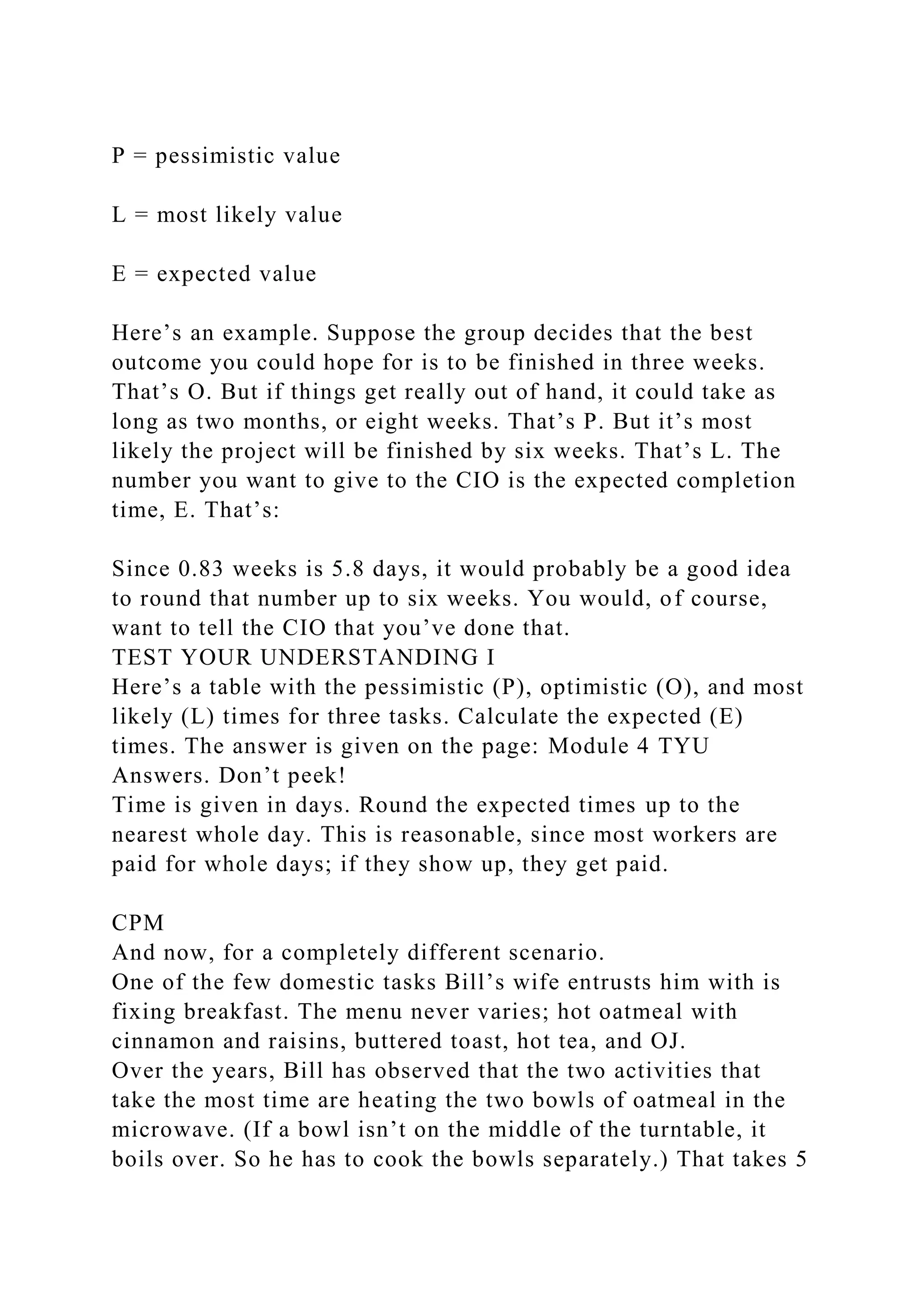 P = pessimistic value
L = most likely value
E = expected value
Here’s an example. Suppose the group decides that the best
outcome you could hope for is to be finished in three weeks.
That’s O. But if things get really out of hand, it could take as
long as two months, or eight weeks. That’s P. But it’s most
likely the project will be finished by six weeks. That’s L. The
number you want to give to the CIO is the expected completion
time, E. That’s:
Since 0.83 weeks is 5.8 days, it would probably be a good idea
to round that number up to six weeks. You would, of course,
want to tell the CIO that you’ve done that.
TEST YOUR UNDERSTANDING I
Here’s a table with the pessimistic (P), optimistic (O), and most
likely (L) times for three tasks. Calculate the expected (E)
times. The answer is given on the page: Module 4 TYU
Answers. Don’t peek!
Time is given in days. Round the expected times up to the
nearest whole day. This is reasonable, since most workers are
paid for whole days; if they show up, they get paid.
CPM
And now, for a completely different scenario.
One of the few domestic tasks Bill’s wife entrusts him with is
fixing breakfast. The menu never varies; hot oatmeal with
cinnamon and raisins, buttered toast, hot tea, and OJ.
Over the years, Bill has observed that the two activities that
take the most time are heating the two bowls of oatmeal in the
microwave. (If a bowl isn’t on the middle of the turntable, it
boils over. So he has to cook the bowls separately.) That takes 5
 