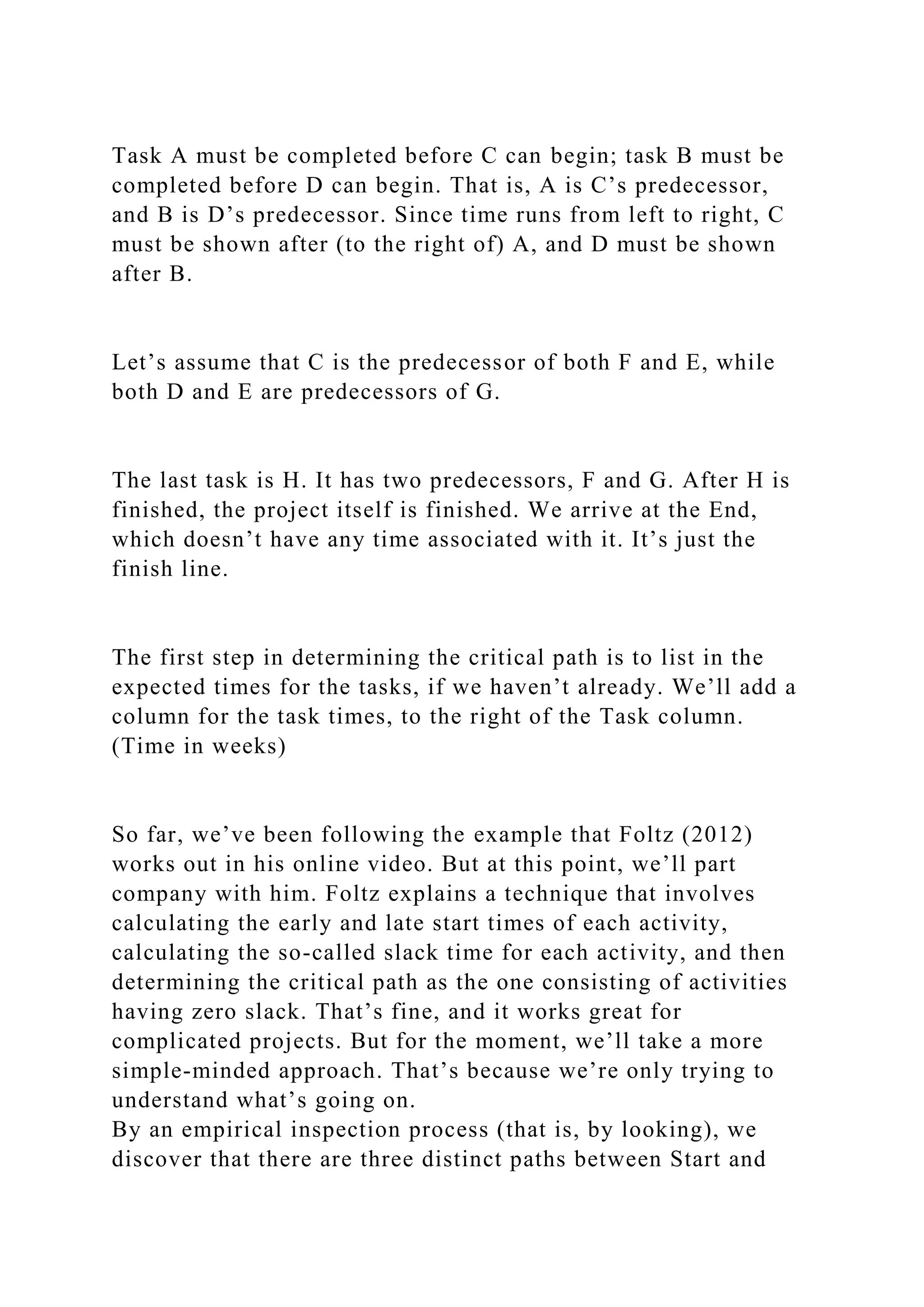 Task A must be completed before C can begin; task B must be
completed before D can begin. That is, A is C’s predecessor,
and B is D’s predecessor. Since time runs from left to right, C
must be shown after (to the right of) A, and D must be shown
after B.
Let’s assume that C is the predecessor of both F and E, while
both D and E are predecessors of G.
The last task is H. It has two predecessors, F and G. After H is
finished, the project itself is finished. We arrive at the End,
which doesn’t have any time associated with it. It’s just the
finish line.
The first step in determining the critical path is to list in the
expected times for the tasks, if we haven’t already. We’ll add a
column for the task times, to the right of the Task column.
(Time in weeks)
So far, we’ve been following the example that Foltz (2012)
works out in his online video. But at this point, we’ll part
company with him. Foltz explains a technique that involves
calculating the early and late start times of each activity,
calculating the so-called slack time for each activity, and then
determining the critical path as the one consisting of activities
having zero slack. That’s fine, and it works great for
complicated projects. But for the moment, we’ll take a more
simple-minded approach. That’s because we’re only trying to
understand what’s going on.
By an empirical inspection process (that is, by looking), we
discover that there are three distinct paths between Start and
 