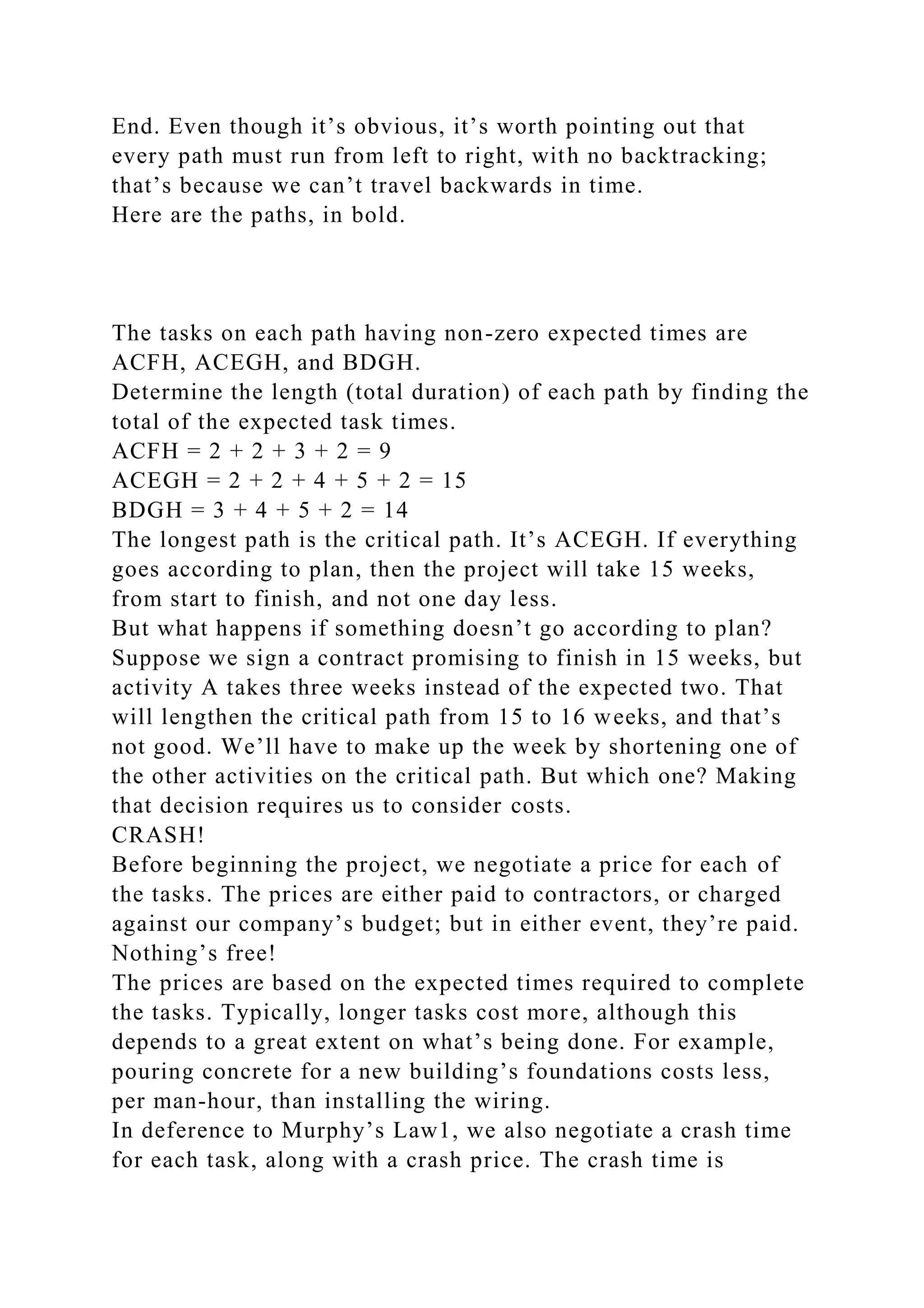 End. Even though it’s obvious, it’s worth pointing out that
every path must run from left to right, with no backtracking;
that’s because we can’t travel backwards in time.
Here are the paths, in bold.
The tasks on each path having non-zero expected times are
ACFH, ACEGH, and BDGH.
Determine the length (total duration) of each path by finding the
total of the expected task times.
ACFH = 2 + 2 + 3 + 2 = 9
ACEGH = 2 + 2 + 4 + 5 + 2 = 15
BDGH = 3 + 4 + 5 + 2 = 14
The longest path is the critical path. It’s ACEGH. If everything
goes according to plan, then the project will take 15 weeks,
from start to finish, and not one day less.
But what happens if something doesn’t go according to plan?
Suppose we sign a contract promising to finish in 15 weeks, but
activity A takes three weeks instead of the expected two. That
will lengthen the critical path from 15 to 16 weeks, and that’s
not good. We’ll have to make up the week by shortening one of
the other activities on the critical path. But which one? Making
that decision requires us to consider costs.
CRASH!
Before beginning the project, we negotiate a price for each of
the tasks. The prices are either paid to contractors, or charged
against our company’s budget; but in either event, they’re paid.
Nothing’s free!
The prices are based on the expected times required to complete
the tasks. Typically, longer tasks cost more, although this
depends to a great extent on what’s being done. For example,
pouring concrete for a new building’s foundations costs less,
per man-hour, than installing the wiring.
In deference to Murphy’s Law1, we also negotiate a crash time
for each task, along with a crash price. The crash time is
 