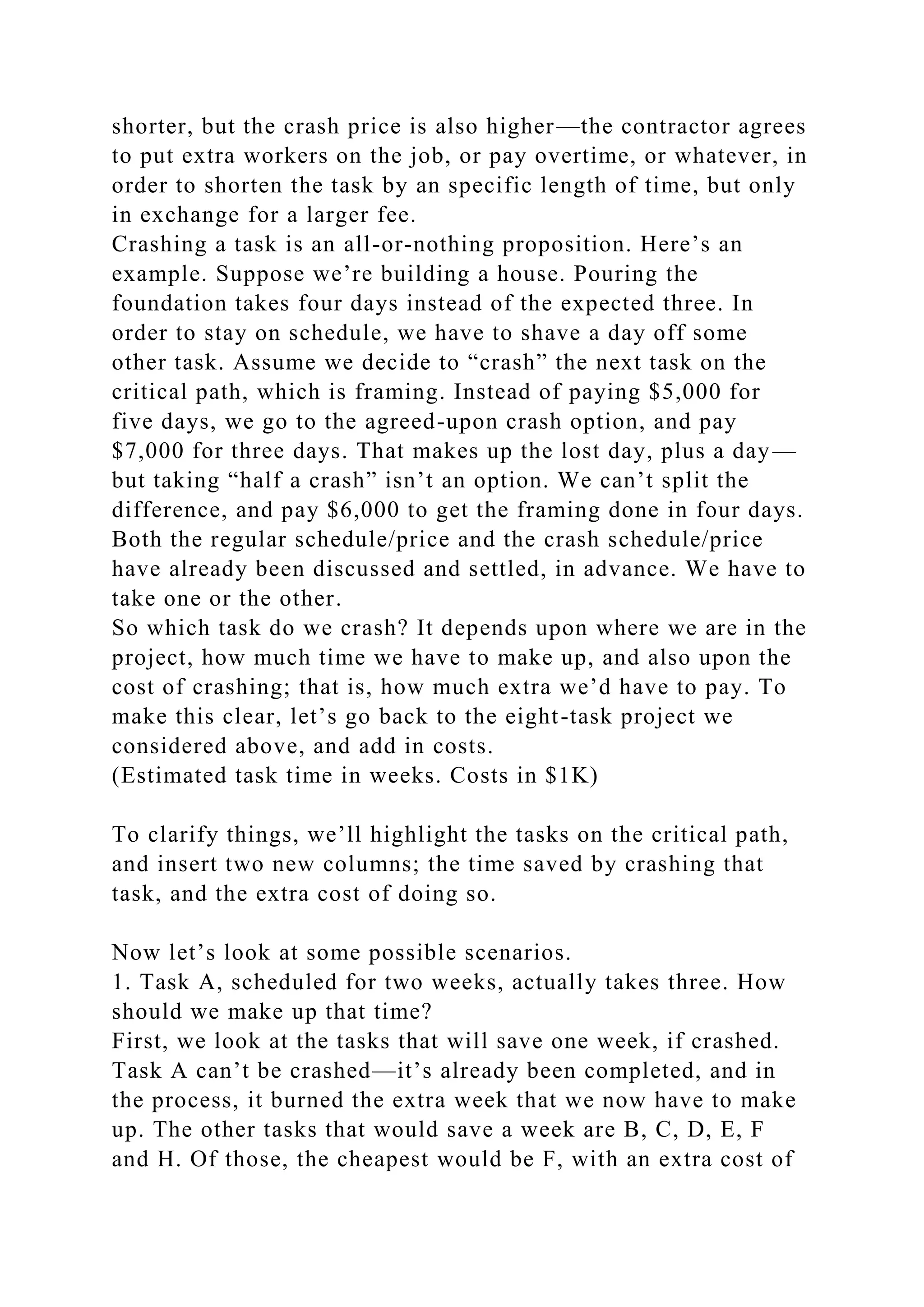 shorter, but the crash price is also higher—the contractor agrees
to put extra workers on the job, or pay overtime, or whatever, in
order to shorten the task by an specific length of time, but only
in exchange for a larger fee.
Crashing a task is an all-or-nothing proposition. Here’s an
example. Suppose we’re building a house. Pouring the
foundation takes four days instead of the expected three. In
order to stay on schedule, we have to shave a day off some
other task. Assume we decide to “crash” the next task on the
critical path, which is framing. Instead of paying $5,000 for
five days, we go to the agreed-upon crash option, and pay
$7,000 for three days. That makes up the lost day, plus a day—
but taking “half a crash” isn’t an option. We can’t split the
difference, and pay $6,000 to get the framing done in four days.
Both the regular schedule/price and the crash schedule/price
have already been discussed and settled, in advance. We have to
take one or the other.
So which task do we crash? It depends upon where we are in the
project, how much time we have to make up, and also upon the
cost of crashing; that is, how much extra we’d have to pay. To
make this clear, let’s go back to the eight-task project we
considered above, and add in costs.
(Estimated task time in weeks. Costs in $1K)
To clarify things, we’ll highlight the tasks on the critical path,
and insert two new columns; the time saved by crashing that
task, and the extra cost of doing so.
Now let’s look at some possible scenarios.
1. Task A, scheduled for two weeks, actually takes three. How
should we make up that time?
First, we look at the tasks that will save one week, if crashed.
Task A can’t be crashed—it’s already been completed, and in
the process, it burned the extra week that we now have to make
up. The other tasks that would save a week are B, C, D, E, F
and H. Of those, the cheapest would be F, with an extra cost of
 
