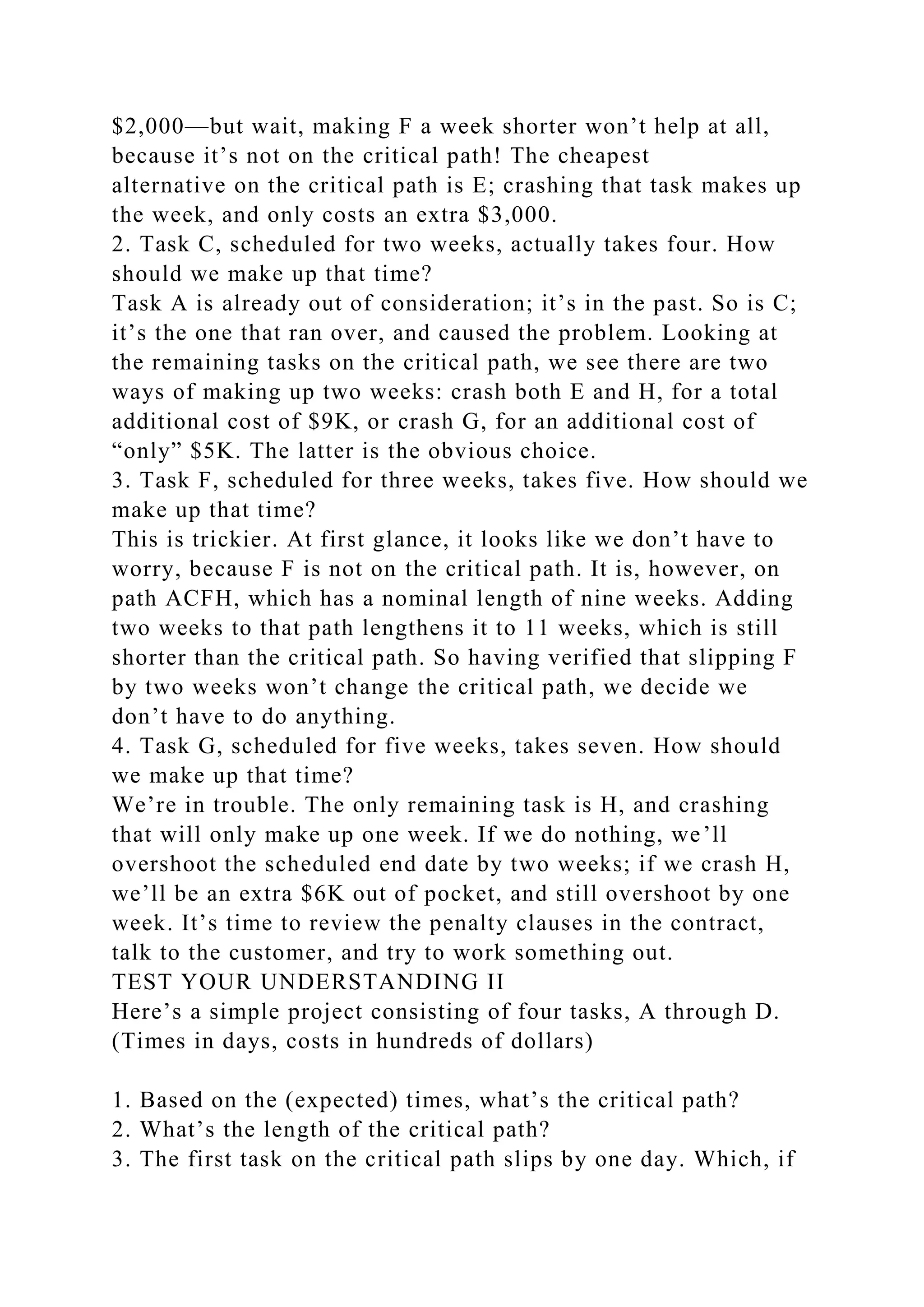 $2,000—but wait, making F a week shorter won’t help at all,
because it’s not on the critical path! The cheapest
alternative on the critical path is E; crashing that task makes up
the week, and only costs an extra $3,000.
2. Task C, scheduled for two weeks, actually takes four. How
should we make up that time?
Task A is already out of consideration; it’s in the past. So is C;
it’s the one that ran over, and caused the problem. Looking at
the remaining tasks on the critical path, we see there are two
ways of making up two weeks: crash both E and H, for a total
additional cost of $9K, or crash G, for an additional cost of
“only” $5K. The latter is the obvious choice.
3. Task F, scheduled for three weeks, takes five. How should we
make up that time?
This is trickier. At first glance, it looks like we don’t have to
worry, because F is not on the critical path. It is, however, on
path ACFH, which has a nominal length of nine weeks. Adding
two weeks to that path lengthens it to 11 weeks, which is still
shorter than the critical path. So having verified that slipping F
by two weeks won’t change the critical path, we decide we
don’t have to do anything.
4. Task G, scheduled for five weeks, takes seven. How should
we make up that time?
We’re in trouble. The only remaining task is H, and crashing
that will only make up one week. If we do nothing, we’ll
overshoot the scheduled end date by two weeks; if we crash H,
we’ll be an extra $6K out of pocket, and still overshoot by one
week. It’s time to review the penalty clauses in the contract,
talk to the customer, and try to work something out.
TEST YOUR UNDERSTANDING II
Here’s a simple project consisting of four tasks, A through D.
(Times in days, costs in hundreds of dollars)
1. Based on the (expected) times, what’s the critical path?
2. What’s the length of the critical path?
3. The first task on the critical path slips by one day. Which, if
 