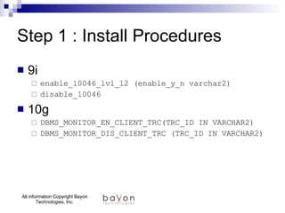 Step 1 : Install Procedures 9i enable_10046_lvl_12 (enable_y_n varchar2) disable_10046 10g DBMS_MONITOR_EN_CLIENT_TRC(TRC_ID IN VARCHAR2) DBMS_MONITOR_DIS_CLIENT_TRC (TRC_ID IN VARCHAR2)  