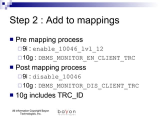 Step 2 : Add to mappings Pre mapping process 9i :  enable_10046_lvl_12 10g :  DBMS_MONITOR_EN_CLIENT_TRC Post mapping process 9i :  disable_10046  10g :  DBMS_MONITOR_DIS_CLIENT_TRC 10g includes TRC_ID 