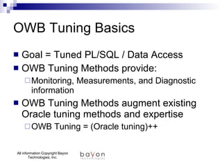 OWB Tuning Basics Goal = Tuned PL/SQL / Data Access OWB Tuning Methods provide: Monitoring, Measurements, and Diagnostic information OWB Tuning Methods augment existing Oracle tuning methods and expertise OWB Tuning = (Oracle tuning)++ 