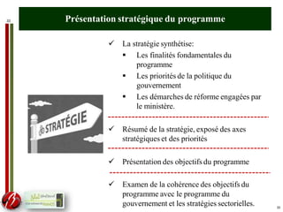 33 Présentation stratégique du programme
 La stratégie synthétise:
 Les finalités fondamentales du
programme
 Les priorités de la politique du
gouvernement
 Les démarches de réforme engagées par
le ministère.
 Résumé de la stratégie, exposé des axes
stratégiques et des priorités
 Présentation des objectifs du programme
 Examen de la cohérence des objectifs du
programme avec le programme du
gouvernement et les stratégies sectorielles. 33
 