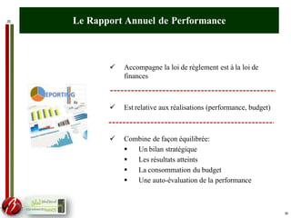 35 Le Rapport Annuel de Performance
 Accompagne la loi de règlement est à la loi de
finances
 Est relative aux réalisations (performance, budget)
 Combine de façon équilibrée:
 Un bilan stratégique
 Les résultats atteints
 La consommation du budget
 Une auto-évaluation de la performance
35
 