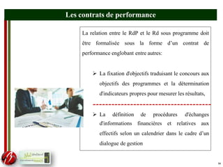 54
La relation entre le RdP et le Rd sous programme doit
être formalisée sous la forme d’un contrat de
performance englobant entre autres:
 La fixation d'objectifs traduisant le concours aux
objectifs des programmes et la détermination
d'indicateurs propres pour mesurer les résultats,
 La définition de procédures d'échanges
d'informations financières et relatives aux
effectifs selon un calendrier dans le cadre d’un
dialogue de gestion
Les contrats de performance
54
 