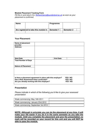 Module Placement Tracking Form
Fill this in and return it to: Richard.berry@sunderland.ac.uk as soon as your
placement is confirmed


 Name                                       Programme


 Are registered to take this module in      Semester 1        Semester 2



Your Placement:

Name of placement
provider
Address:




Start Date                                        End Date:
Total Number of Days


Nature of Placement




Is there a placement agreement in place with this employer?    YES / NO
Has a Risk Assessment been conducted?                          YES / NO
Are you already working with this employer?                    YES / NO


Presentation

Please indicate in which of the following you’d like to give your assessed
presentation

Week commencing: May 14th 2011
Week commencing: January 23rd 2012
Week commencing: September 3rd 2012


NOTE: Although in principle you can do the placement at any time, it will
make your life easier if you do it in the same semester as you take the
module. Until you complete the placement and give the presentation no
mark will be recorded on your record for this unit and you will NOT be
able to pass the module.
 