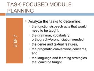 TASK-FOCUSED MODULE
PLANNING
        Analyze the tasks to determine:
            the functions/speech acts that would
             need to be taught,
            the grammar, vocabulary,
             orthography/pronunciation needed,
            the genre and textual features,
            the pragmatic conventions/concerns,
             and
            the language and learning strategies
             that could be taught.
 