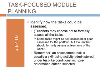 TASK-FOCUSED MODULE
PLANNING
        Identify how the tasks could be
         assessed.
            (Teachers may choose not to formally
             assess all the tasks.
                Some tasks might be self-assessed or peer-
                 assessed for the portfolio, but the teacher
                 should formally assess at least one of the
                 tasks).  
            Remember, an assessment task is
             usually a skill-using activity administered
             under test-like conditions with pre-
             determined criteria selected. 
 