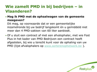 • Mag ik PMD met de ophaalwagen van de gemeente
meegeven?
Dit mag, op voorwaarde dat er een gemeentelijke
inzamelronde bij uw bedrijf langskomt én u gemiddeld niet
meer dan 4 PMD-zakken van 60 liter aanbiedt.
• Of u sluit een contract af met een afvalophaler, met wie Fost
Plus in het kader van PMD Bedrijven een contract heeft
afgesloten, bij wie u terecht kunt voor de ophaling van uw
PMD (lijst afvalophalers op www.sorterenophetwerk.be ).
Wie zamelt PMD in bij bedrijven – in
Vlaanderen?
 