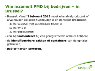 • Brussel: Vanaf 2 februari 2013 moet elke afvalproducent of
afvalhouder die geen huishouden is en minstens produceert:
- 30 liter restafval (niet-recycleerbare fractie) of
- 50 liter PMD of
- 30 liter papier/karton
• een ophaalcontract bij een geregistreerde ophaler hebben;
• de identificeerbare zakken of containers van de ophaler
gebruiken;
• papier-karton sorteren.
Wie inzamelt PMD bij bedrijven – in
Brussel?
 