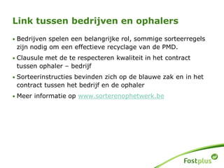 Link tussen bedrijven en ophalers
• Bedrijven spelen een belangrijke rol, sommige sorteerregels
zijn nodig om een effectieve recyclage van de PMD.
• Clausule met de te respecteren kwaliteit in het contract
tussen ophaler – bedrijf
• Sorteerinstructies bevinden zich op de blauwe zak en in het
contract tussen het bedrijf en de ophaler
• Meer informatie op www.sorterenophetwerk.be
 